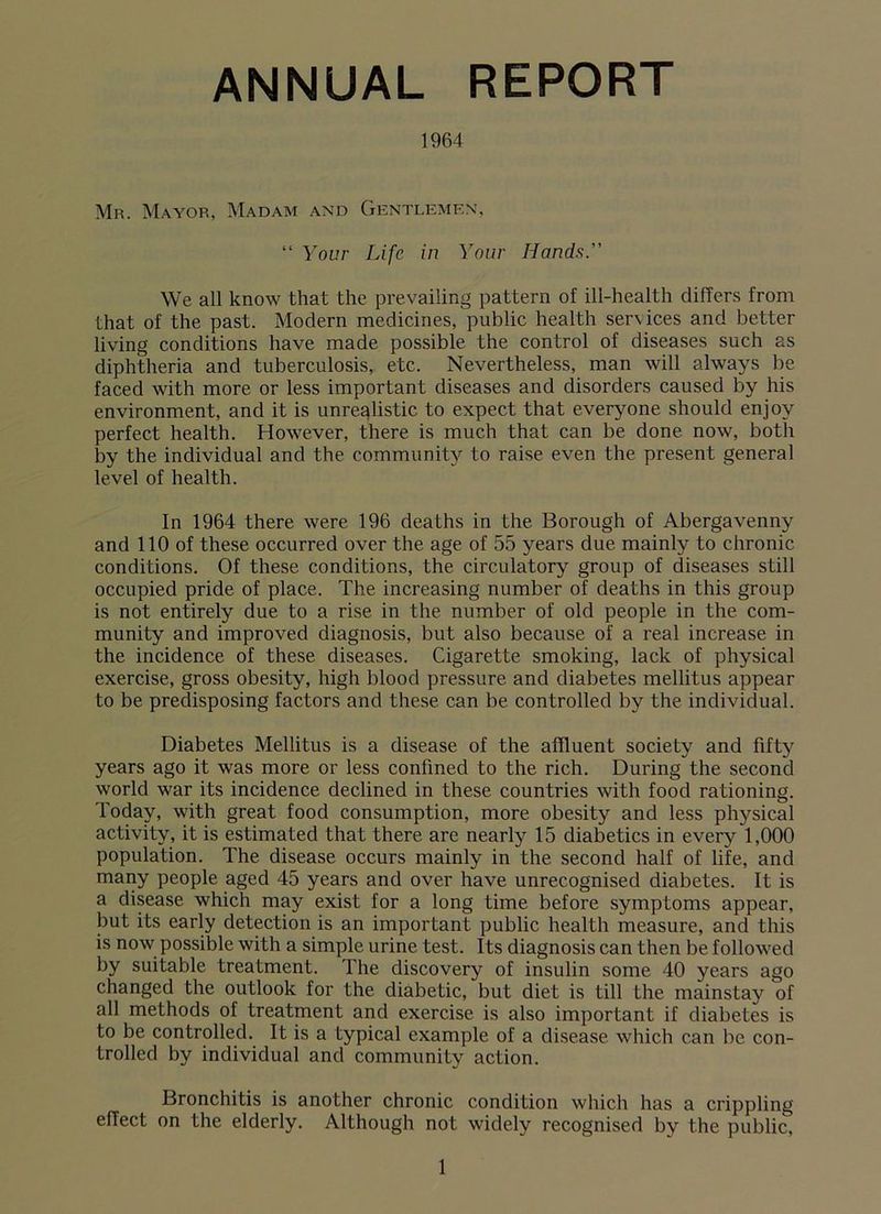 ANNUAL REPORT 1964 Mr. Mayor, Madam and Gentlemen, “ Your Life in Your Hands.” We all know that the prevailing pattern of ill-health differs from that of the past. Modern medicines, public health services and better living conditions have made possible the control of diseases such as diphtheria and tuberculosis, etc. Nevertheless, man will always be faced with more or less important diseases and disorders caused by his environment, and it is unrealistic to expect that everyone should enjoy perfect health. However, there is much that can be done now, both by the individual and the community to raise even the present general level of health. In 1964 there were 196 deaths in the Borough of Abergavenny and 110 of these occurred over the age of 55 years due mainly to chronic conditions. Of these conditions, the circulatory group of diseases still occupied pride of place. The increasing number of deaths in this group is not entirely due to a rise in the number of old people in the com- munity and improved diagnosis, but also because of a real increase in the incidence of these diseases. Cigarette smoking, lack of physical exercise, gross obesity, high blood pressure and diabetes mellitus appear to be predisposing factors and these can be controlled by the individual. Diabetes Mellitus is a disease of the affluent society and fifty years ago it was more or less confined to the rich. During the second world war its incidence declined in these countries with food rationing. Today, with great food consumption, more obesity and less physical activity, it is estimated that there are nearly 15 diabetics in every 1,000 population. The disease occurs mainly in the second half of life, and many people aged 45 years and over have unrecognised diabetes. It is a disease which may exist for a long time before symptoms appear, but its early detection is an important public health measure, and this is now possible with a simple urine test. Its diagnosis can then be followed by suitable treatment. The discovery of insulin some 40 years ago changed the outlook for the diabetic, but diet is till the mainstay of all methods of treatment and exercise is also important if diabetes is to be controlled. It is a typical example of a disease which can be con- trolled by individual and community action. Bronchitis is another chronic condition which has a crippling effect on the elderly. Although not widely recognised by the public.