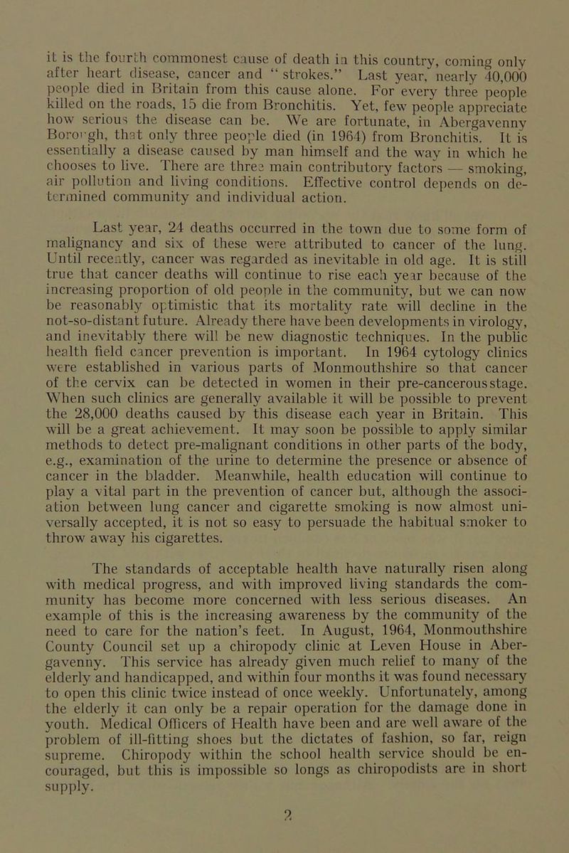 after heart disease, cancer and “ strokes.” Last year, nearly 40,000 people died in Britain from this cause alone. For every three people killed on the roads, 15 die from Bronchitis. Yet, few people appreciate how serious the disease can be. We are fortunate, in Abergavenny Borough, that only three people died (in 1964) from Bronchitis. It is essentially a disease caused by man himself and the way in which he chooses to live. There are three main contributory factors — smoking, air pollution and living conditions. Effective control depends on de- termined community and individual action. Last year, 24 deaths occurred in the town due to some form of malignancy and six of these were attributed to cancer of the lung. Until recently, cancer was regarded as inevitable in old age. It is still true that cancer deaths will continue to rise each year because of the increasing proportion of old people in the community, but we can now be reasonably optimistic that its mortality rate will decline in the not-so-distant future. Already there have been developments in virology, and inevitably there will be new diagnostic techniques. In the public health field cancer prevention is important. In 1964 cytology clinics were established in various parts of Monmouthshire so that cancer of the cervix can be detected in women in their pre-cancerousstage. When such clinics are generally available it will be possible to prevent the 28,000 deaths caused by this disease each year in Britain. This will be a great achievement. It may soon be possible to apply similar methods to detect pre-malignant conditions in other parts of the body, e.g., examination of the urine to determine the presence or absence of cancer in the bladder. Meanwhile, health education will continue to play a vital part in the prevention of cancer but, although the associ- ation between lung cancer and cigarette smoking is now almost uni- versally accepted, it is not so easy to persuade the habitual smoker to throw away his cigarettes. The standards of acceptable health have naturally risen along with medical progress, and with improved living standards the com- munity has become more concerned with less serious diseases. An example of this is the increasing awareness by the community of the need to care for the nation’s feet. In August, 1964, Monmouthshire County Council set up a chiropody clinic at Leven House in Aber- gavenny. This service has already given much relief to many of the elderly and handicapped, and within four months it was found necessary to open this clinic twice instead of once weekly. Unfortunately, among the elderly it can only be a repair operation for the damage done in youth. Medical Officers of Health have been and are well aware of the problem of ill-fitting shoes but the dictates of fashion, so far, reign supreme. Chiropody within the school health service should be en- couraged, but this is impossible so longs as chiropodists are in short supply.