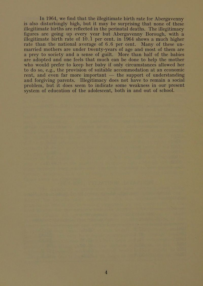 In 1964, we find that the illegitimate birth rate for Abergavenny is also disturbingly high, but it may be surprising that none of these illegitimate births are reflected in the perinatal deaths. The illegitimacy figures are going up every year but Abergavenny Borough, with a illegitimate birth rate of 10.1 per cent, in 1964 shows a much higher rate than the national average of 6.6 per cent. Many of these un- married mothers are under twenty-years of age and most of them are a prey to society and a sense of guilt. More than half of the babies are adopted and one feels that much can be done to help the mother who would prefer to keep her baby if only circumstances allowed her to do so, e.g., the provision of suitable accommodation at an economic rent, and even far more important — the support of understanding and forgiving parents. Illegitimacy does not have to remain a social problem, but it does seem to indicate some weakness in our present system of education of the adolescent, both in and out of school.