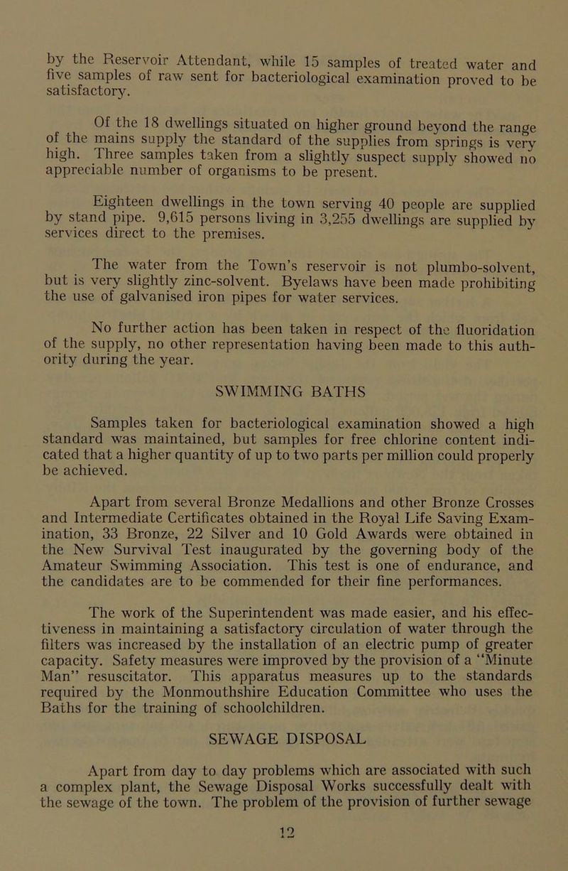 by the Reservoir Attendant, while 15 samples of treated water and five samples of raw sent for bacteriological examination proved to be satisfactory. Of the 18 dwellings situated on higher ground beyond the range of the mains supply the standard of the supplies from springs is very high. Three samples taken from a slightly suspect supply showed no appreciable number of organisms to be present. Eighteen dwellings in the town serving 40 people are supplied by stand pipe. 9,G15 persons living in 3,255 dwellings are supplied by services direct to the premises. The water from the Town’s reservoir is not plumbo-solvent, but is very slightly zinc-solvent. Byelaws have been made prohibiting the use of galvanised iron pipes for water services. No further action has been taken in respect of the fluoridation of the supply, no other representation having been made to this auth- ority during the year. SWIMMING BATHS Samples taken for bacteriological examination showed a high standard was maintained, but samples for free chlorine content indi- cated that a higher quantity of up to two parts per million could properly be achieved. Apart from several Bronze Medallions and other Bronze Crosses and Intermediate Certificates obtained in the Royal Life Saving Exam- ination, 33 Bronze, 22 Silver and 10 Gold Awards were obtained in the New Survival Test inaugurated by the governing body of the Amateur Swimming Association. This test is one of endurance, and the candidates are to be commended for their fine performances. The work of the Superintendent was made easier, and his effec- tiveness in maintaining a satisfactory circulation of water through the filters was increased by the installation of an electric pump of greater capacity. Safety measures were improved by the provision of a “Minute Man” resuscitator. This apparatus measures up to the standards required by the Monmouthshire Education Committee who uses the Baths for the training of schoolchildren. SEWAGE DISPOSAL Apart from day to day problems which are associated with such a complex plant, the Sewage Disposal WTorks successfully dealt with the sewage of the town. The problem of the provision of further sewage