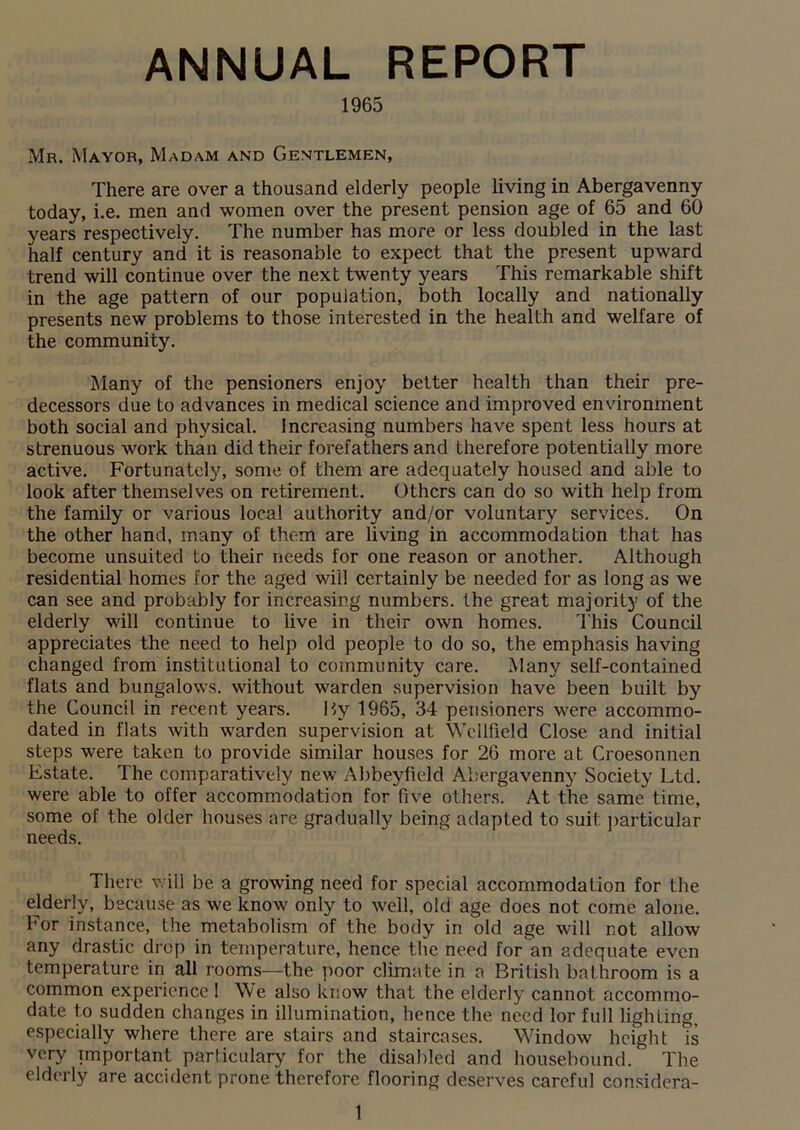 ANNUAL REPORT 1965 Mr. Mayor, Madam and Gentlemen, There are over a thousand elderly people living in Abergavenny today, i.e. men and women over the present pension age of 65 and 60 years respectively. The number has more or less doubled in the last half century and it is reasonable to expect that the present upward trend will continue over the next twenty years This remarkable shift in the age pattern of our population, both locally and nationally presents new problems to those interested in the health and welfare of the community. Many of the pensioners enjoy better health than their pre- decessors due to advances in medical science and improved environment both social and physical. Increasing numbers have spent less hours at strenuous work than did their forefathers and therefore potentially more active. Fortunately, some of them are adequately housed and able to look after themselves on retirement. Others can do so with help from the family or various local authority and/or voluntary services. On the other hand, many of them are living in accommodation that has become unsuited to their needs for one reason or another. Although residential homes for the aged will certainly be needed for as long as we can see and probably for increasing numbers, the great majority of the elderly will continue to live in their own homes. This Council appreciates the need to help old people to do so, the emphasis having changed from institutional to community care. Many self-contained flats and bungalows, without warden supervision have been built by the Council in recent years. By 1965, 34 pensioners were accommo- dated in flats with warden supervision at Wellfield Close and initial steps were taken to provide similar houses for 26 more at Croesonnen Estate. The comparatively new Abbeyfield Abergavenny Society Ltd. were able to offer accommodation for five others. At the same time, some of the older houses are gradually being adapted to suit particular needs. There will be a growing need for special accommodation for the elderly, because as we know only to well, old age does not come alone. For instance, the metabolism of the body in old age will not allow any drastic drop in temperature, hence the need foran adequate even temperature in all rooms—the poor climate in a British bathroom is a common experience I We also know that the elderly cannot accommo- date to sudden changes in illumination, hence the need lor full lighting, especially where there are stairs and staircases. Window height is very important particulary for the disabled and housebound/ The elderly are accident prone therefore flooring deserves careful considera-