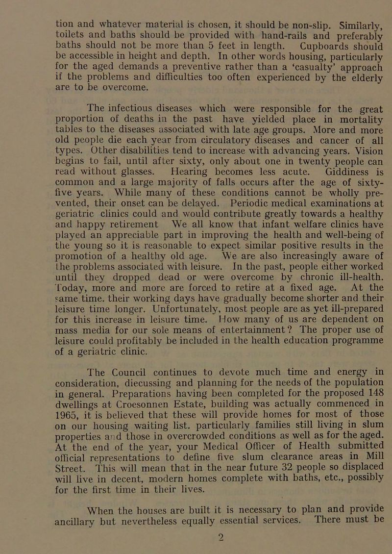 tion and whatever material is chosen, it should be non-slip. Similarly, toilets and baths should be provided with hand-rails and preferably baths should not be more than 5 feet in length. Cupboards should be accessible in height and depth. In other words housing, particularly for the aged demands a preventive rather than a ‘casualty’ approach if the problems and difficulties too often experienced by the elderly are to be overcome. The infectious diseases which were responsible for the great proportion of deaths in the past have yielded place in mortality tables to the diseases associated with late age groups. More and more old people die each year from circulatory diseases and cancer of all types. Other disabilities tend to increase with advancing years. Vision begins to fail, until after sixty, only about one in twenty people can read without glasses. Hearing becomes less acute. Giddiness is common and a large majority of falls occurs after the age of sixty- five years. While many of these conditions cannot be wholly pre- vented, their onset can be delayed. Periodic medical examinations at geriatric clinics could and would contribute greatly towards a healthy and happy retirement We all know that infant welfare clinics have played an appreciable part in improving the health and well-being of the young so it is reasonable to expect similar positive results in the promotion of a healthy old age. We are also increasingly aware of lhe problems associated with leisure. In the past, people either worked until they dropped dead or were overcome by chronic ill-health. Today, more and more are forced to retire at a fixed age. At the came time, their working days have gradually become shorter and their leisure time longer. Unfortunately, most people are as yet ill-prepared for this increase in leisure time. How many of us are dependent on mass media for our sole means of entertainment? The proper use of leisure could profitably be included in the health education programme of a geriatric clinic. The Council continues to devote much time and energy in consideration, diecussing and planning for the needs of the population in general. Preparations having been completed for the proposed 148 dwellings at Croesonnen Estate, building was actually commenced in 1965, it is believed that these will provide homes for most of those on our housing waiting list, particularly families still living in slum properties and those in overcrowded conditions as well as for the aged. At the end of the year, your Medical Officer of Health submitted official representations to define five slum clearance areas in Mill Street. This will mean that in the near future 32 people so displaced will live in decent, modern homes complete with baths, etc., possibly for the first time in their lives. When the houses are built it is necessary to plan and provide ancillary but nevertheless equally essential services. There must be