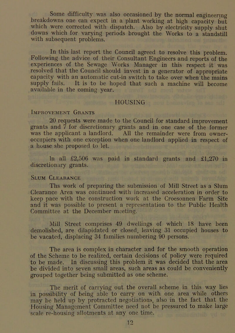 Some difficulty was also occasioned by the normal engineering breakdowns one can expect in a plant working at high capacity but which were corrected with dispatch. Also by electricity supply shut downs which for varying periods brought the Works to a standstill with subsequent problems. In this last report the Council agreed to resolve this problem. Following the advice of their Consultant Engineers and reports of the experiences of the Sewage Works Manager in this respect it was resolved that the Council should invest in a generator of appropriate capacity with an automatic cut-in switch to take over when the mains supply fails. It is to be hoped that such a machine will become available in the coming year. HOUSING Improvement Grants 20 requests were made to the Council for standard improvement grants and 7 for discretionary grants and in one case of the former was the applicant a landlord. All the remainder were from owner- occupiers with one exception when one landlord applied in respect of a house she proposed to let. In all £2,506 was paid in standard grants and £1,270 in discretionary grants. Slum Clearance Ths work of preparing the submission of Mill Street as a Slum Clearance Area was continued with increased acceleration in order to keep pace with the construction work at the Croesonnen Farm Site and it was possible to present a representation to the Public Health Committee at the December meeting. Mill Street comprises 49 dwellings of which 18 have been demolished, are dilapidated or closed, leaving 31 occupied houses to be vacated, displacing 34 families numbering 90 persons. The area is complex in character and for the smooth operation of the Scheme to be realized, certain decisions of policy were required to be made. In discussing this problem it was decided that the area be divided into seven small areas, such areas as could be conveniently grouped together being submitted as one scheme. The merit of carrying out the overall scheme in this way lies in possibility of being able to carry on with one area while others may be held up by protracted negotiations, also in the fact that the Housing Management Committee need not be pressured to make large scale re-housing allotments at any one time.