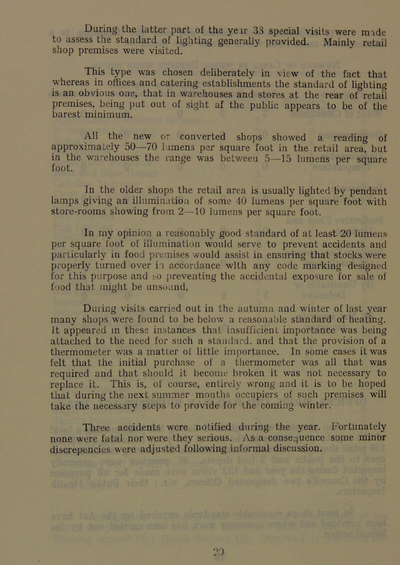During the latter part of the yeir 33 special visits were made to assess the standard of lighting generally provided. Mainly retail shop premises were visited. This type was chosen deliberately in view of the fact that whereas in offices and catering establishments the standard of lighting is an obvious one, that in warehouses and stores at the rear of retail premises, being put out of sight af the public appears to be of the barest minimum. All the new or converted shops showed a reading of approximately 50—70 lumens per square foot in the retail area, but in the warehouses the range was betweeu 5—15 lumens per square foot. In the older shops the retail area is usually lighted by pendant lamps giving an illumination of some 40 lumens per square foot with store-rooms showing from 2—10 lumens per square foot. In my opinion a reasonably good standard of at least 20 lumens per square foot of illumination would serve to prevent accidents and particularly in food premises would assist in ensuring that stocks were properly turned over in accordance with any code marking designed for this purpose and so preventing the accidental exposure for sale of food that, might be unsound, During visits carried out in the autumn and winter of last year many shops were found to be below a reasonable standard of heating. It appeared in these instances that insufficient importance was being attached to the need for such a standard, and that the provision of a thermometer was a matter of little importance. In some cases it was felt that the initial purchase of a thermometer was all that was required and that should it become broken it was not necessary to replace it. This is, of course, entirely wrong and it is to be hoped that during the next summer months occupiers of such premises will take the necessary steps to provide for the coming winter. Three accidents were notified during the year. Fortunately none were fatal nor were they serious. As a consequence some minor discrepencies were adjusted following informal discussion.