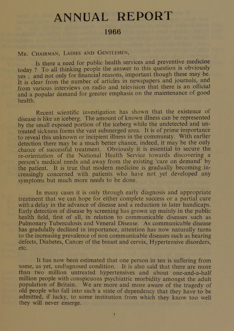 ANNUAL REPORT 1966 Mr. Chairman, Ladies and Gentlemen, Is there a need for public health services and preventive medicine today ? To all thinking people the answer to this question is obviously yes ; and not only for financial reasons, important though these may be. It is clear from the number of articles in newspapers and journals, and from various interviews on radio and television that there is an official and a popular demand for greater emphasis on the maintenance of good health. Recent scientific investigation has shown that the existence of disease is like an iceberg. The amount of known illness can be represented by the small exposed portion of the iceberg while the undetected and un- treated sickness forms the vast submerged area. It is of prime importance to reveal this unknown or incipient illness in the community. With earlier detection there may be a much better chance, indeed, it may be the only chance of successful treatment. Obviously it is essential to secure the re-orientation of the National Health Service towards discovering a person’s medical needs and away from the existing ‘care on demand’ by the patient. It is true that modern medicine is gradually becoming in- creasingly concerned with patients who have not yet developed any symptoms but much more needs to be done. In many cases it is only through early diagnosis and appropriate treatment that we can hope for either complete success or a partial cure with a delay in the advance of disease and a reduction in later handicaps. Early detection of disease by screening has grown up mainly in the public health field, first of all, in relation to communicable diseases such as Pulmonary Tuberculosis and Veneral Disease. As communicable disease has gradulally declined in importance, attention has now naturally turns to the increasing prevalence of non communicable diseases such as hearing defects, Diabetes, Cancer of the breast and cervix, Hypertensive disorders, etc. It has now been estimated that one person in ten is suffering from some, as yet, undiagnosed condition. It is also said that there are more than two million untreated hypertensives and about one-and-a-half million people with conspicuous psychiatric morbidity amongst the adult population of Britain. We are more and more aware of the tragedy of old people who fall into such a state of dependency that they have to be admitted, if lucky, to some institution from which they know too well they will never emerge.