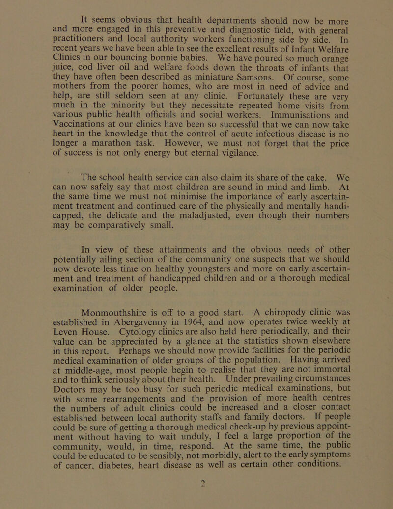 It seems obvious that health departments should now be more and more engaged in this preventive and diagnostic field, with general practitioners and local authority workers functioning side by side. In recent years we have been able to see the excellent results of Infant Welfare Clinics in our bouncing bonnie babies. We have poured so much orange juice, cod liver oil and welfare foods down the throats of infants that they have often been described as miniature Samsons. Of course, some mothers from the poorer homes, who are most in need of advice and help, are still seldom seen at any clinic. Fortunately these are very much in the minority but they necessitate repeated home visits from various public health officials and social workers. Immunisations and Vaccinations at our clinics have been so successful that we can now take heart in the knowledge that the control of acute infectious disease is no longer a marathon task. However, we must not forget that the price of success is not only energy but eternal vigilance. The school health service can also claim its share of the cake. We can now safely say that most children are sound in mind and limb. At the same time we must not minimise the importance of early ascertain- ment treatment and continued care of the physically and mentally handi- capped, the delicate and the maladjusted, even though their numbers may be comparatively small. In view of these attainments and the obvious needs of other potentially ailing section of the community one suspects that we should now devote less time on healthy youngsters and more on early ascertain- ment and treatment of handicapped children and or a thorough medical examination of older people. Monmouthshire is off to a good start. A chiropody clinic was established in Abergavenny in 1964, and now operates twice weekly at Leven House. Cytology clinics are also held here periodically, and their value can be appreciated by a glance at the statistics shown elsewhere in this report. Perhaps we should now provide facilities for the periodic medical examination of older groups of the population. Having arrived at middle-age, most people begin to realise that they are not immortal and to think seriously about their health. Under prevailing circumstances Doctors may be too busy for such periodic medical examinations, but with some rearrangements and the provision of more health centres the numbers of adult clinics could be increased and a closer contact established between local authority staffs and family doctors. If people could be sure of getting a thorough medical check-up by previous appoint- ment without having to wait unduly, I feel a large proportion of the community, would, in time, respond. At the same time, the public could be educated to be sensibly, not morbidly, alert to the early symptoms of cancer, diabetes, heart disease as well as certain other conditions.