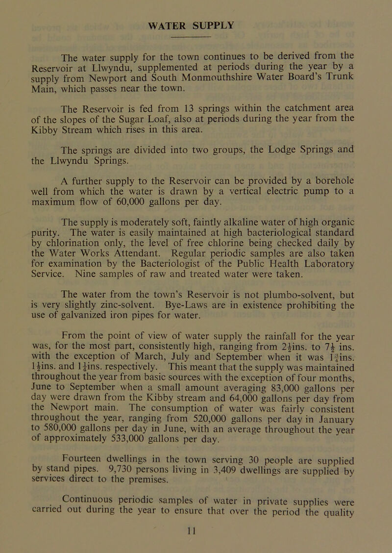 WATER SUPPLY The water supply for the town continues to be derived from the Reservoir at Llwyndu, supplemented at periods during the year by a supply from Newport and South Monmouthshire Water Board’s Trunk Main, which passes near the town. The Reservoir is fed from 13 springs within the catchment area of the slopes of the Sugar Loaf, also at periods during the year from the Kibby Stream which rises in this area. The springs are divided into two groups, the Lodge Springs and the Llwyndu Springs. A further supply to the Reservoir can be provided by a borehole well from which the water is drawn by a vertical electric pump to a maximum flow of 60,000 gallons per day. The supply is moderately soft, faintly alkaline water of high organic purity. The water is easily maintained at high bacteriological standard by chlorination only, the level of free chlorine being checked daily by the Water Works Attendant. Regular periodic samples are also taken for examination by the Bacteriologist of the Public Health Laboratory Service. Nine samples of raw and treated water were taken. The water from the town’s Reservoir is not plumbo-solvent, but is very slightly zinc-solvent. Bye-Laws are in existence prohibiting the use of galvanized iron pipes for water. From the point of view of water supply the rainfall for the year was, for the most part, consistently high, ranging from 2£ins. to 1\ ins. with the exception of March, July and September when it was ffins. 1 |ins. and l£ins. respectively. This meant that the supply was maintained throughout the year from basic sources with the exception of four months, June to September when a small amount averaging 83,000 gallons per day were drawn from the Kibby stream and 64,000 gallons per day from the Newport main. The consumption of water was fairly consistent throughout the year, ranging from 520,000 gallons per day in January to 580,000 gallons per day in June, with an average throughout the year of approximately 533,000 gallons per day. Fourteen dwellings in the town serving 30 people are supplied by stand pipes. 9,730 persons living in 3,409 dwellings are supplied by services direct to the premises. Continuous periodic samples of water in private supplies were carried out during the year to ensure that over the period the quality