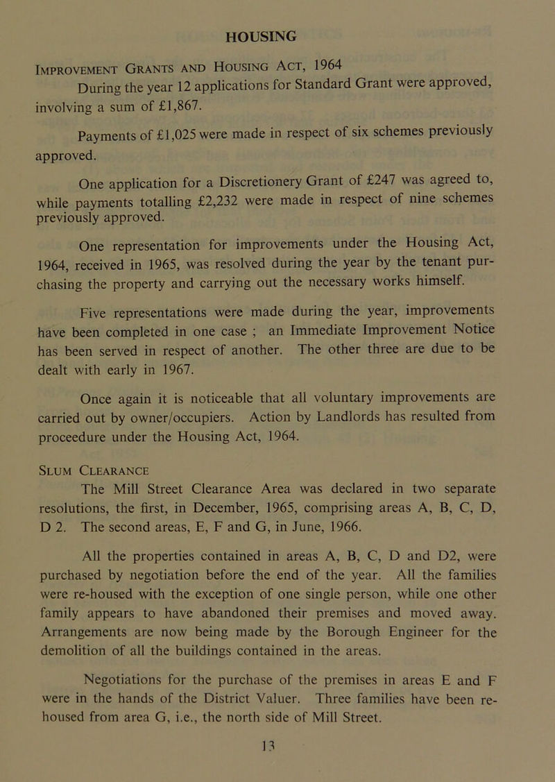 Improvement Grants and Housing Act, 1964 During the year 12 applications for Standard Grant were appioved, involving a sum of £1,867. Payments of £1,025 were made in respect of six schemes previously approved. One application for a Discretionery Grant of £247 was agreed to, while payments totalling £2,232 were made in respect of nine schemes previously approved. One representation for improvements under the Housing Act, 1964, received in 1965, was resolved during the year by the tenant pur- chasing the property and carrying out the necessary works himself. Five representations were made during the year, improvements have been completed in one case ; an Immediate Improvement Notice has been served in respect of another. The other three are due to be dealt with early in 1967. Once again it is noticeable that all voluntary improvements are carried out by owner/occupiers. Action by Landlords has resulted from proceedure under the Housing Act, 1964. Slum Clearance The Mill Street Clearance Area was declared in two separate resolutions, the first, in December, 1965, comprising areas A, B, C, D, D 2. The second areas, E, F and G, in June, 1966. All the properties contained in areas A, B, C, D and D2, were purchased by negotiation before the end of the year. All the families were re-housed with the exception of one single person, while one other family appears to have abandoned their premises and moved away. Arrangements are now being made by the Borough Engineer for the demolition of all the buildings contained in the areas. Negotiations for the purchase of the premises in areas E and F were in the hands of the District Valuer. Three families have been re- housed from area G, i.e., the north side of Mill Street.