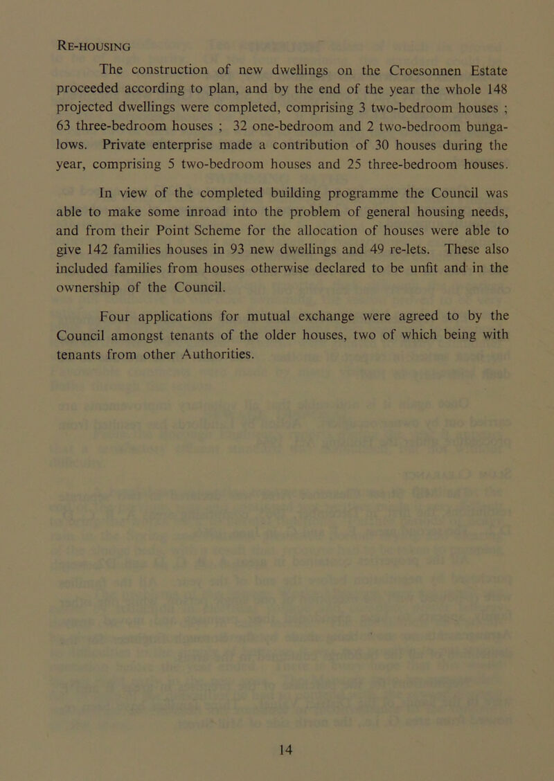 Re-housing The construction of new dwellings on the Croesonnen Estate proceeded according to plan, and by the end of the year the whole 148 projected dwellings were completed, comprising 3 two-bedroom houses ; 63 three-bedroom houses ; 32 one-bedroom and 2 two-bedroom bunga- lows. Private enterprise made a contribution of 30 houses during the year, comprising 5 two-bedroom houses and 25 three-bedroom houses. In view of the completed building programme the Council was able to make some inroad into the problem of general housing needs, and from their Point Scheme for the allocation of houses were able to give 142 families houses in 93 new dwellings and 49 re-lets. These also included families from houses otherwise declared to be unfit and in the ownership of the Council. Four applications for mutual exchange were agreed to by the Council amongst tenants of the older houses, two of which being with tenants from other Authorities.