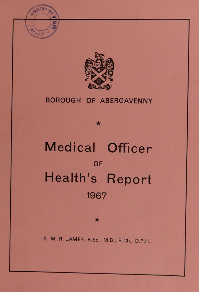 BOROUGH OF ABERGAVENNY ★ Medical Officer OF Health’s Report 1967 * S. M. R. JAMES, B.Sc., M.B., B.Ch., D.P.H.