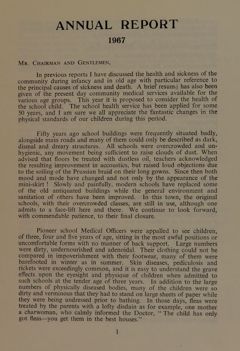 ANNUAL REPORT 1967 Mr. Chairman and Gentlemen, In previous reports I have discussed the health and sickness of the community during infancy and in old age with particular reference to the principal causes of sickness and death. A brief resume has also been given of the present day community medical services available for the various age groups. This year it is proposed to consider the health of the school child. The school health service has been applied for some 50 years, and I am sure we all appreciate the fantastic changes in the physical standards of our children during this period. Fifty years ago school buildings were frequently situated badly, alongside main roads and many of them could only be described as dark, dismal and dreary structures. All schools were overcrowded and un- hygienic, any movement being sufficient to raise clouds of dust. When advised that floors be treated with dustless oil, teachers acknowledged the resulting improvement in accoustics, but raised loud objections due to the soiling of the Prussian braid on their long gowns. Since then both mood and mode have changed and not only by the appearance of the mini-skirt ! Slowly and painfully, modern schools have replaced some of the old antiquated buildings while the general environment and sanitation of others have been improved. In this town, the original schools, with their overcrowded classes, are still in use, although one admits to a face-lift here and there. We continue to look forward, with commendable patience, to their final closure. Pioneer school Medical Officers were appalled to see children, of three, four and five years of age, sitting in the most awful positions or uncomfortable forms with no manner of back support. Large numbers were dirty, undernourished and adenoidal. Their clothing could not be compared in impoverishment with their footwear, many of them were barefooted in winter as in summer. Skin diseases, pediculosis and rickets were exceedingly common, and it is easy to understand the grave effects upon the eyesight and physique of children when admitted to such schools at the tender age of three years. In addition to the large numbers of physically diseased bodies, many of the children were so dirty and verminous that they had to stand on large sheets of paper while they were being undressed prior to bathing. In those days, fleas were treated by the parents with a lofty disdain as for example, one mother a charwoman, who calmly informed the Doctor, “ The child has only got fleas—you get them in the best houses.”