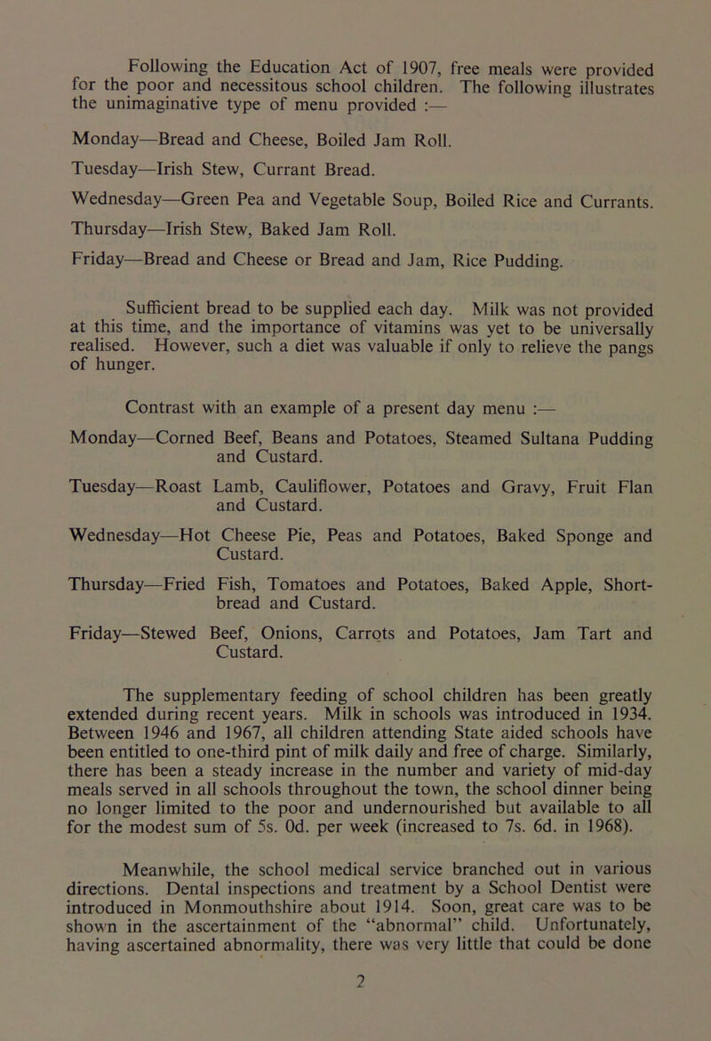 Following the Education Act of 1907, free meals were provided for the poor and necessitous school children. The following illustrates the unimaginative type of menu provided :— Monday—Bread and Cheese, Boiled Jam Roll. Tuesday—Irish Stew, Currant Bread. Wednesday—Green Pea and Vegetable Soup, Boiled Rice and Currants. Thursday—Irish Stew, Baked Jam Roll. Friday—Bread and Cheese or Bread and Jam, Rice Pudding. Sufficient bread to be supplied each day. Milk was not provided at this time, and the importance of vitamins was yet to be universally realised. However, such a diet was valuable if only to relieve the pangs of hunger. Contrast with an example of a present day menu :— Monday—Corned Beef, Beans and Potatoes, Steamed Sultana Pudding and Custard. Tuesday—Roast Lamb, Cauliflower, Potatoes and Gravy, Fruit Flan and Custard. Wednesday—Hot Cheese Pie, Peas and Potatoes, Baked Sponge and Custard. Thursday—Fried Fish, Tomatoes and Potatoes, Baked Apple, Short- bread and Custard. Friday—Stewed Beef, Onions, Carrots and Potatoes, Jam Tart and Custard. The supplementary feeding of school children has been greatly extended during recent years. Milk in schools was introduced in 1934. Between 1946 and 1967, all children attending State aided schools have been entitled to one-third pint of milk daily and free of charge. Similarly, there has been a steady increase in the number and variety of mid-day meals served in all schools throughout the town, the school dinner being no longer limited to the poor and undernourished but available to all for the modest sum of 5s. Od. per week (increased to 7s. 6d. in 1968). Meanwhile, the school medical service branched out in various directions. Dental inspections and treatment by a School Dentist were introduced in Monmouthshire about 1914. Soon, great care was to be shown in the ascertainment of the “abnormal” child. Unfortunately, having ascertained abnormality, there was very little that could be done