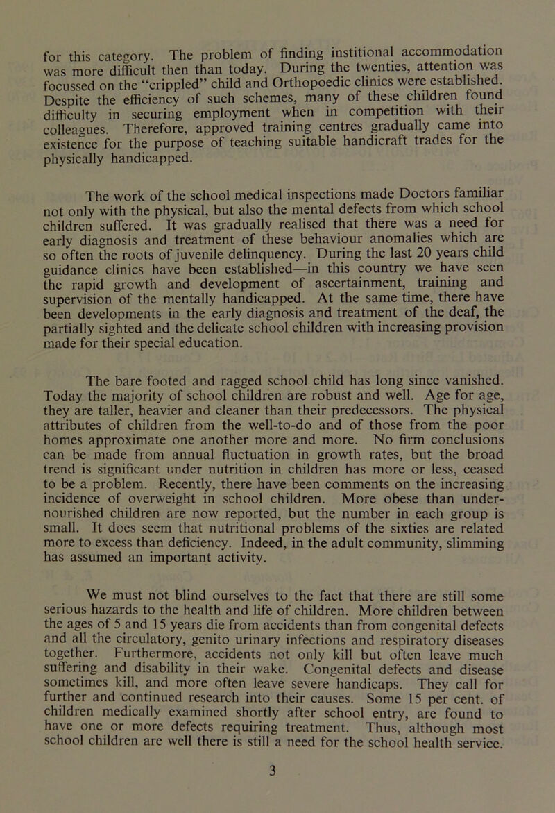 for this category. The problem of finding institional accommodation was more difficult then than today. During the twenties, attention was focussed on the “crippled” child and Orthopoedic clinics were established. Despite the efficiency of such schemes, many of these children found difficulty in securing employment when in competition with their colleagues. Therefore, approved training centres gradually came into existence for the purpose of teaching suitable handicraft trades for the physically handicapped. The work of the school medical inspections made Doctors familiar not only with the physical, but also the mental defects from which school children suffered. It was gradually realised that there was a need for early diagnosis and treatment of these behaviour anomalies which are so often the roots of juvenile delinquency. During the last 20 years child guidance clinics have been established—in this country we have seen the rapid growth and development of ascertainment, training and supervision of the mentally handicapped. At the same time, there have been developments in the early diagnosis and treatment of the deaf, the partially sighted and the delicate school children with increasing provision made for their special education. The bare footed and ragged school child has long since vanished. Today the majority of school children are robust and well. Age for age, they are taller, heavier and cleaner than their predecessors. The physical attributes of children from the well-to-do and of those from the poor homes approximate one another more and more. No firm conclusions can be made from annual fluctuation in growth rates, but the broad trend is significant under nutrition in children has more or less, ceased to be a problem. Recently, there have been comments on the increasing incidence of overweight in school children. More obese than under- nourished children are now reported, but the number in each group is small. It does seem that nutritional problems of the sixties are related more to excess than deficiency. Indeed, in the adult community, slimming has assumed an important activity. We must not blind ourselves to the fact that there are still some serious hazards to the health and life of children. More children between the ages of 5 and 15 years die from accidents than from congenital defects and all the circulatory, genito urinary infections and respiratory diseases together. Furthermore, accidents not only kill but often leave much suffering and disability in their wake. Congenital defects and disease sometimes kill, and more often leave severe handicaps. They call for further and continued research into their causes. Some 15 per cent, of children medically examined shortly after school entry, are found to have one or more defects requiring treatment. Thus, although most school children are well there is still a need for the school health service.