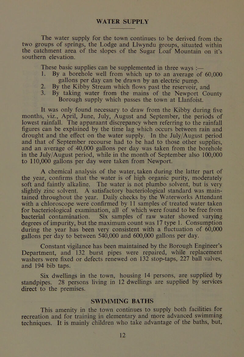 WATER SUPPLY The water supply for the town continues to be derived from the two groups of springs, the Lodge and Llwyndu groups, situated within the catchment area of the slopes of the Sugar Loaf Mountain on it’s southern elevation. These basic supplies can be supplemented in three ways :— 1. By a borehole well from which up to an average of 60,000 gallons per day can be drawn by an electric pump. 2. By the Kibby Stream which flows past the reservoir, and 3. By taking water from the mains of the Newport County Borough supply which passes the town at Llanfoist. It was only found necessary to draw from the Kibby during five months, viz., April, June, July, August and September, the periods of lowest rainfall. The apparaant discrepancy when referring to the rainfall figures can be explained by the time lag which occurs between rain and drought and the effect on the water supply. In the July/August period and that of September recourse had to be had to those other supplies, and an average of 40,000 gallons per day was taken from the borehole in the July/August period, while in the month of September also 100,000 to 110,000 gallons per day were taken from Newport. A chemical analysis of the water, taken during the latter part of the year, confirms that the water is of high organic purity, moderately soft and faintly alkaline. The water is not plumbo solvent, but is very slightly zinc solvent. A satisfactory bacteriological standard was main- tained throughout the year. Daily checks by the Waterworks Attendant with a chloroscope were confirmed by 11 samples of treated water taken for bacteriological examination, all of which were found to be free from bacterial contamination. Six samples of raw water showed varying degrees of impurity, but the maximum count was 17 type 1. Consumption during the year has been very consistent with a fluctuation of 60,000 gallons per day to between 540,000 and 600,000 gallons per day. Constant vigilance has been maintained by the Borough Engineer’s Department, and 132 burst pipes were repaired, while replacement washers were fixed or defects renewed on 132 stop-taps, 227 ball valves, and 194 bib taps. Six dwellings in the town, housing 14 persons, are supplied by standpipes. 28 persons living in 12 dwellings are supplied by services direct to the premises. SWIMMING BATHS This amenity in the town continues to supply both facilities for recreation and for training in elementary and more advanced swimming techniques. It is mainly children who take advantage of the baths, but,