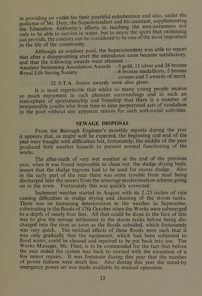 in providing an outlet for their youthful exhuberence and also, under the guidance of Mr. Dyer, the Superintendent and his assistant, supplementing the Education Authority’s efforts in teaching the non-swimmers not only to be able to survive in water, but to enjoy the sport that swimming can provide, the amenity can be considered to be one of the most important in the life of the community. Although an outdoor pool, the Superintendent was able to report that after a disappointing start the attendance soon became satisfactory, and that the following awards were attained Amateur Swimming Association Awards —5 gold, 11 silver and 24 bronze Royal Life Saving Society —6 bronze medallions, 5 bronze crosses and 2 awards ol merit. 32 S.T.A. Junior awards were also given. It is most regrettable that whilst so many young people receive so much enjoyment in such pleasant surroundings and in such an atmosphere of sportsmanship and frienship that there is a number of irresponsible youths who from time to time perpetrated acts of vandalism in the pool without any apparent reason for such anti-social activities. SEWAGE DISPOSAL From the Borough Engineer’s monthly reports during the year it appears that, as might well be expected, the beginning and end of the year were fraught with difficulties but, fortunately, the middle of the year produced little weather hazards to prevent normal functioning of the works. The after-math of very wet weather at the end of the previous year, when it was found impossible to clean out the sludge drying beds, meant that the sludge lagoons had to be used for excess sludge. Also in the early part of the year there was some trouble from mud being discharged into the sewers from the sewerage modernisation scheme going on in the town. Fortunately this was quickly corrected. Inclement weather started in August with its 2.25 inches of rain causing difficulties in sludge drying and cleaning of the storm tanks. There was an increasing deterioration in the weather in September, culminating in the floods of 17th October when the Works were submerged to a depth of nearly four feet. All that could be done in the face of this was to give the sewage settlement in the storm tanks before being dis- charged into the river as soon as the floods subsided, which fortunately was very quick. The residual effects of these floods were such that it was only gradually that the equipment, which had been subjected to flood water, could be cleaned and repaired to be put back into use. The Works Manager, Mr. Fleet, is to be commended for the fact that before the year ended the system was back to normal with the exception of a few minor repairs. It was fortunate during this year that the number of power failures were much less. Also during this year the stand-by emergency power set was made available by manual operation.