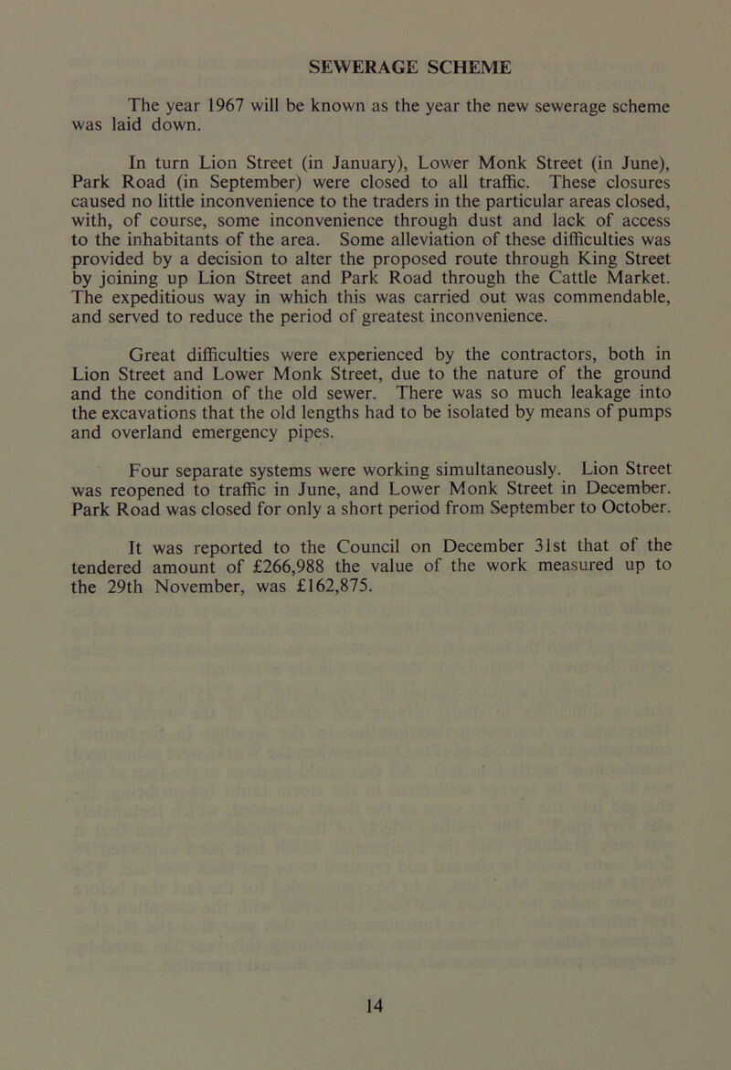 SEWERAGE SCHEME The year 1967 will be known as the year the new sewerage scheme was laid down. In turn Lion Street (in January), Lower Monk Street (in June), Park Road (in September) were closed to all traffic. These closures caused no little inconvenience to the traders in the particular areas closed, with, of course, some inconvenience through dust and lack of access to the inhabitants of the area. Some alleviation of these difficulties was provided by a decision to alter the proposed route through King Street by joining up Lion Street and Park Road through the Cattle Market. The expeditious way in which this was carried out was commendable, and served to reduce the period of greatest inconvenience. Great difficulties were experienced by the contractors, both in Lion Street and Lower Monk Street, due to the nature of the ground and the condition of the old sewer. There was so much leakage into the excavations that the old lengths had to be isolated by means of pumps and overland emergency pipes. Four separate systems were working simultaneously. Lion Street was reopened to traffic in June, and Lower Monk Street in December. Park Road was closed for only a short period from September to October. It was reported to the Council on December 31st that of the tendered amount of £266,988 the value of the work measured up to the 29th November, was £162,875.