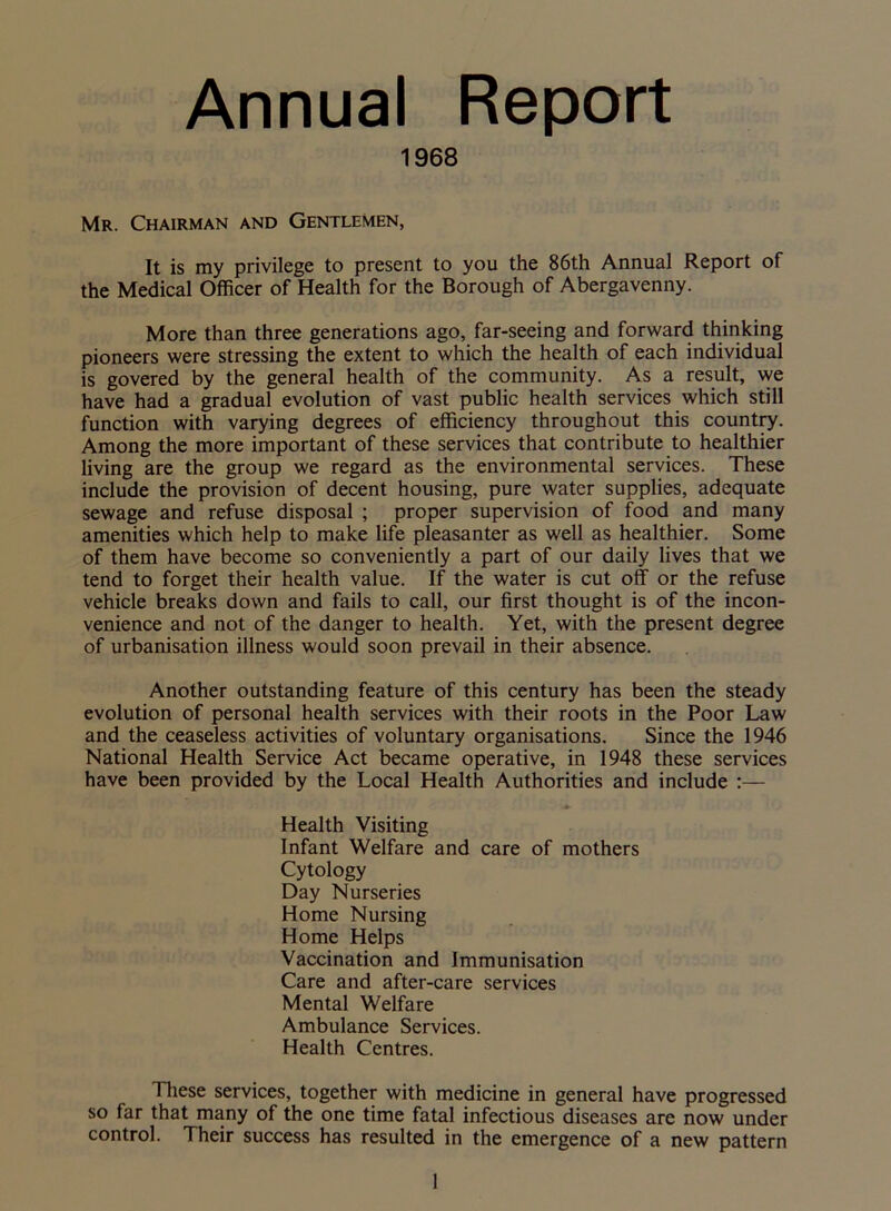 Annual Report 1968 Mr. Chairman and Gentlemen, It is my privilege to present to you the 86th Annual Report of the Medical Officer of Health for the Borough of Abergavenny. More than three generations ago, far-seeing and forward thinking pioneers were stressing the extent to which the health of each individual is govered by the general health of the community. As a result, we have had a gradual evolution of vast public health services which still function with varying degrees of efficiency throughout this county. Among the more important of these services that contribute to healthier living are the group we regard as the environmental services. These include the provision of decent housing, pure water supplies, adequate sewage and refuse disposal ; proper supervision of food and many amenities which help to make life pleasanter as well as healthier. Some of them have become so conveniently a part of our daily lives that we tend to forget their health value. If the water is cut off or the refuse vehicle breaks down and fails to call, our first thought is of the incon- venience and not of the danger to health. Yet, with the present degree of urbanisation illness would soon prevail in their absence. Another outstanding feature of this century has been the steady evolution of personal health services with their roots in the Poor Law and the ceaseless activities of voluntary organisations. Since the 1946 National Health Service Act became operative, in 1948 these services have been provided by the Local Health Authorities and include :— Health Visiting Infant Welfare and care of mothers Cytology Day Nurseries Home Nursing Home Helps Vaccination and Immunisation Care and after-care services Mental Welfare Ambulance Services. Health Centres. These services, together with medicine in general have progressed so far that many of the one time fatal infectious diseases are now under control. Their success has resulted in the emergence of a new pattern