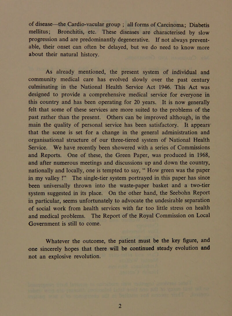 of disease—the Cardio-vacular group ; all forms of Carcinoma; Diabetis mellitus; Bronchitis, etc. These diseases are characterised by slow progression and are predominantly degenerative. If not always prevent- able, their onset can often be delayed, but we do need to know more about their natural history. As already mentioned, the present system of individual and community medical care has evolved slowly over the past century culminating in the National Health Service Act 1946. This Act was designed to provide a comprehensive medical service for everyone in this country and has been operating for 20 years. It is now generally felt that some of these services are more suited to the problems of the past rather than the present. Others can be improved although, in the main the quality of personal service has been satisfactory. It appears that the scene is set for a change in the general administration and organisational structure of our three-tiered system of National Health Service. We have recently been showered with a series of Commissions and Reports. One of these, the Green Paper, was produced in 1968, and after numerous meetings and discussions up and down the country, nationally and locally, one is tempted to say, “ How green was the paper in my valley !” The single-tier system portrayed in this paper has since been universally thrown into the waste-paper basket and a two-tier system suggested in its place. On the other hand, the Seebohn Report in particular, seems unfortunately to advocate the undesirable separation of social work from health services with far too little stress on health and medical problems. The Report of the Royal Commission on Local Government is still to come. Whatever the outcome, the patient must be the key figure, and one sincerely hopes that there will be continued steady evolution and not an explosive revolution.