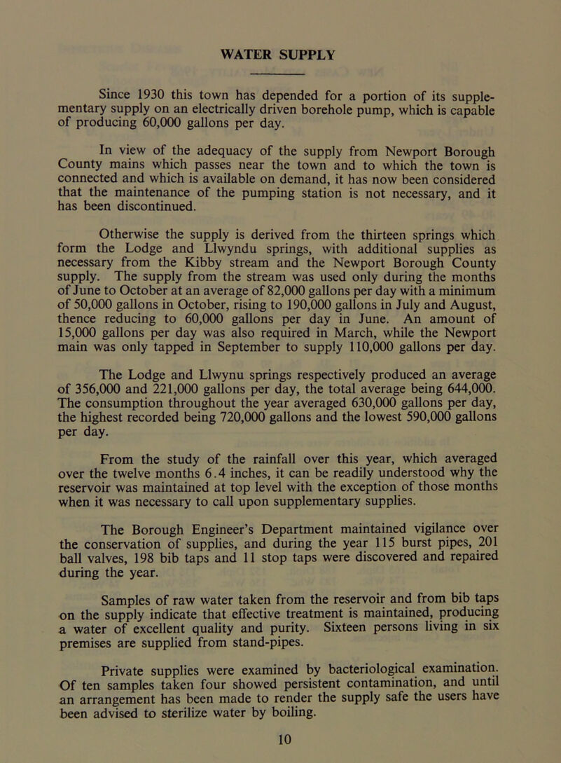 WATER SUPPLY Since 1930 this town has depended for a portion of its supple- mentary supply on an electrically driven borehole pump, which is capable of producing 60,000 gallons per day. In view of the adequacy of the supply from Newport Borough County mains which passes near the town and to which the town is connected and which is available on demand, it has now been considered that the maintenance of the pumping station is not necessary, and it has been discontinued. Otherwise the supply is derived from the thirteen springs which form the Lodge and Llwyndu springs, with additional supplies as necessary from the Kibby stream and the Newport Borough County supply. The supply from the stream was used only during the months of June to October at an average of 82,000 gallons per day with a minimum of 50,000 gallons in October, rising to 190,000 gallons in July and August, thence reducing to 60,000 gallons per day in June. An amount of 15,000 gallons per day was also required in March, while the Newport main was only tapped in September to supply 110,000 gallons per day. The Lodge and Llwynu springs respectively produced an average of 356,000 and 221,000 gallons per day, the total average being 644,000. The consumption throughout the year averaged 630,000 gallons per day, the highest recorded being 720,000 gallons and the lowest 590,000 gallons per day. From the study of the rainfall over this year, which averaged over the twelve months 6.4 inches, it can be readily understood why the reservoir was maintained at top level with the exception of those months when it was necessary to call upon supplementary supplies. The Borough Engineer’s Department maintained vigilance over the conservation of supplies, and during the year 115 burst pipes, 201 ball valves, 198 bib taps and 11 stop taps were discovered and repaired during the year. Samples of raw water taken from the reservoir and from bib taps on the supply indicate that effective treatment is maintained, producing a water of excellent quality and purity. Sixteen persons living in six premises are supplied from stand-pipes. Private supplies were examined by bacteriological examination. Of ten samples taken four showed persistent contamination, and until an arrangement has been made to render the supply safe the users have been advised to sterilize water by boiling.