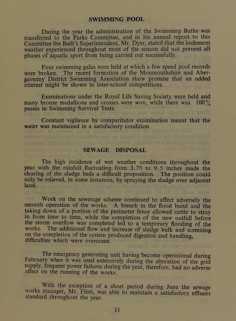 SWIMMING POOL During the year the administration of the Swimming Baths was transferred to the Parks Committee, and in his annual report to this Committee the Bath’s Superintendent, Mr. Dyer, stated that the inclement weather experienced throughout most of the season did not prevent all phases of aquatic sport from being carried out successfully. Four swimming galas were held at which a few speed pool records were broken. The recent formation of the Monmouthshire and Aber- gavenny District Swimming Association show promise that an added interest might be shown in inter-school competitions. Examinations under the Royal Life Saving Society were held and many bronze medallions and crosses were won, while there was 100% passes in Swimming Survival Tests. Constant vigilance by comparitator examination meant that the water was maintained in a satisfactory condition. SEWAGE DISPOSAL The high incidence of wet weather conditions throughout the year with the rainfall fluctuating from 3.75 to 9.5 inches made the clearing of the sludge beds a difficult proposition. The position could only be relieved, in some instances, by spraying the sludge over adjacent land. Work on the sewerage scheme continued to affect adversely the smooth operation of the works. A breach in the flood bund and the taking down of a portion of the perimeter fence allowed cattle to stray in from time to time, while the completion of the new outfall before the storm overflow was completed led to a temporary flooding of the works. The additional flow and increase of sludge bulk and screening on the completion of the system produced digestion and handling, difficulties which were overcome. The emergency generating unit having become operational during February when it was used extensively during the alteration of the grid supply, frequent power failures during the year, therefore, had no adverse affect on the running of the works. With the exception of a short period during June the sewage works manager, Mr. Fleet, was able to maintain a satisfactory effluent standard throughout the year.