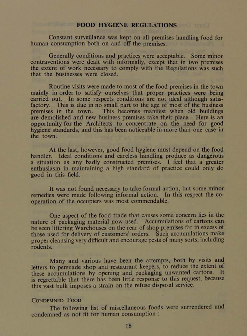 FOOD HYGIENE REGULATIONS Constant surveillance was kept on all premises handling food for human consumption both on and off the premises. Generally conditions and practices were acceptable. Some minor contraventions were dealt with informally, except that in two premises the extent of work necessary to comply with the Regulations was such that the businesses were closed. Routine visits were made to most of the food premises in the town mainly in order to satisfy ourselves that proper practices were being carried out. In some respects conditions are not ideal although satis- factory. This is due in no small part to the age of most of the business premises in the town. This becomes manifest when old buildings are demolished and new business premises take their place. Here is an opportunity for the Architects to concentrate on the need for good hygiene standards, and this has been noticeable in more than one case in the town. At the last, however, good food hygiene must depend on the food handler. Ideal conditions and careless handling produce as dangerous a situation as any badly constructed premises. I feel that a greater enthusiasm in maintaining a high standard of practice could only do good in this field. It was not found necessary to take formal action, but some minor remedies were made following informal action. In this respect the co- operation of the occupiers was most commendable. One aspect of the food trade that causes some concern lies in the nature of packaging material now used. Accumulations of cartons can be seen littering Warehouses on the rear of shop premises far in excess of those used for delivery of customers’ orders. Such accumulations make proper cleansing very difficult and encourage pests of many sorts, including rodents. Many and various have been the attempts, both by visits and letters to persuade shop and restaurant keepers, to reduce the extent of these accumulations by opening and packaging unwanted cartons. It is regrettable that there has been little response to this request, because this vast bulk imposes a strain on the refuse disposal service. Condemned Food The following list of miscellaneous foods were surrendered and condemned as not fit for human consumption :
