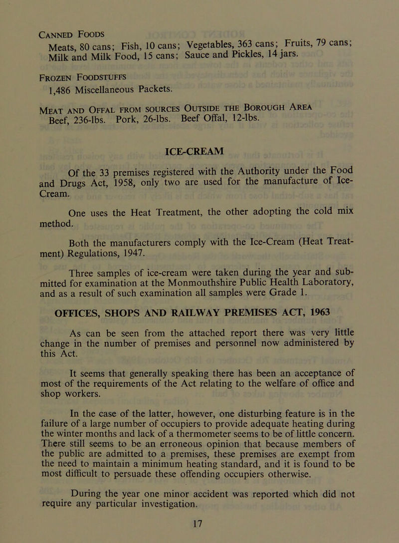 Canned Foods Meats, 80 cans; Fish, 10 cans; Vegetables, 363 cans; Fruits, 79 cans; Milk and Milk Food, 15 cans; Sauce and Pickles, 14 jars. Frozen Foodstuffs 1,486 Miscellaneous Packets. Meat and Offal from sources Outside the Borough Area Beef, 236-lbs. Pork, 26-lbs. Beef Offal, 12-lbs. ICE-CREAM Of the 33 premises registered with the Authority under the Food and Drugs Act, 1958, only two are used for the manufacture of Ice- Cream. One uses the Heat Treatment, the other adopting the cold mix method. Both the manufacturers comply with the Ice-Cream (Heat Treat- ment) Regulations, 1947. Three samples of ice-cream were taken during the year and sub- mitted for examination at the Monmouthshire Public Health Laboratory, and as a result of such examination all samples were Grade 1. OFFICES, SHOPS AND RAILWAY PREMISES ACT, 1963 As can be seen from the attached report there was very little change in the number of premises and personnel now administered by this Act. It seems that generally speaking there has been an acceptance of most of the requirements of the Act relating to the welfare of office and shop workers. In the case of the latter, however, one disturbing feature is in the failure of a large number of occupiers to provide adequate heating during the winter months and lack of a thermometer seems to be of little concern. There still seems to be an erroneous opinion that because members of the public are admitted to a premises, these premises are exempt from the need to maintain a minimum heating standard, and it is found to be most difficult to persuade these offending occupiers otherwise. During the year one minor accident was reported which did not require any particular investigation.