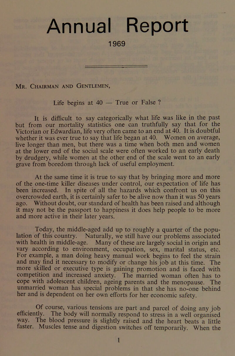 Annual Report 1969 Mr. Chairman and Gentlemen, Life begins at 40 — True or False ? It is difficult to say categorically what life was like in the past but from our mortality statistics one can truthfully say that for the Victorian or Edwardian, life very often came to an end at 40. It is doubtful whether it was ever true to say that life began at 40. Women on average, live longer than men, but there was a time when both men and women at the lower end of the social scale were often worked to an early death by drudgery, while women at the other end of the scale went to an early grave from boredom through lack of useful employment. At the same time it is true to say that by bringing more and more of the one-time killer diseases under control, our expectation of life has been increased. In spite of all the hazards which confront us on this overcrowded earth, it is certainly safer to be alive now than it was 50 years ago. Without doubt, our standard of health has been raised and although it may not be the passport to happiness it does help people to be more and more active in their later years. Today, the middle-aged add up to roughly a quarter of the popu- lation of this country. Naturally, we still have our problems associated with health in middle-age. Many of these are largely social in origin and vary according to environment, occupation, sex, marital status, etc. For example, a man doing heavy manual work begins to feel the strain and may find it necessary to modify or change his job at this time. The more skilled or executive type is gaining promotion and is faced with competition and increased anxiety. The married woman often has to cope with adolescent children, ageing parents and the menopause. The unmarried woman has special problems in that she has no-one behind her and is dependent on her own efforts for her economic safety. Of course, various tensions are part and parcel of doing any job efficiently. The body will normally respond to stress in a well organised way. The blood pressure is slightly raised and the heart beats a little faster. Muscles tense and digestion switches off temporarily. When the