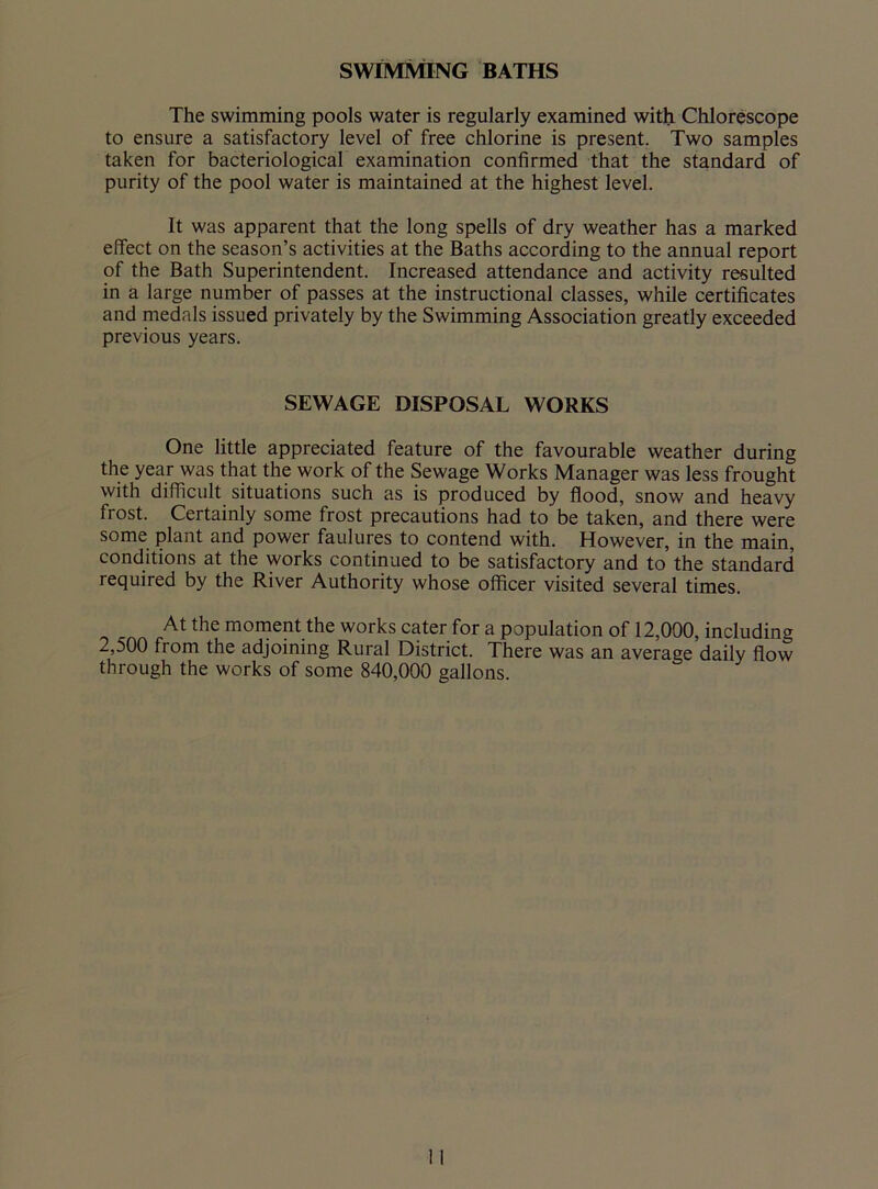SWIMMING BATHS The swimming pools water is regularly examined with Chlorescope to ensure a satisfactory level of free chlorine is present. Two samples taken for bacteriological examination confirmed that the standard of purity of the pool water is maintained at the highest level. It was apparent that the long spells of dry weather has a marked effect on the season’s activities at the Baths according to the annual report of the Bath Superintendent. Increased attendance and activity resulted in a large number of passes at the instructional classes, while certificates and medals issued privately by the Swimming Association greatly exceeded previous years. SEWAGE DISPOSAL WORKS One little appreciated feature of the favourable weather during the year was that the work of the Sewage Works Manager was less frought with difficult situations such as is produced by flood, snow and heavy frost. Certainly some frost precautions had to be taken, and there were some plant and power faulures to contend with. However, in the main, conditions at the works continued to be satisfactory and to the standard required by the River Authority whose officer visited several times. At the moment the works cater for a population of 12,000, including 2,500 fiom the adjoining Rural District. There was an average daily flow through the works of some 840,000 gallons.