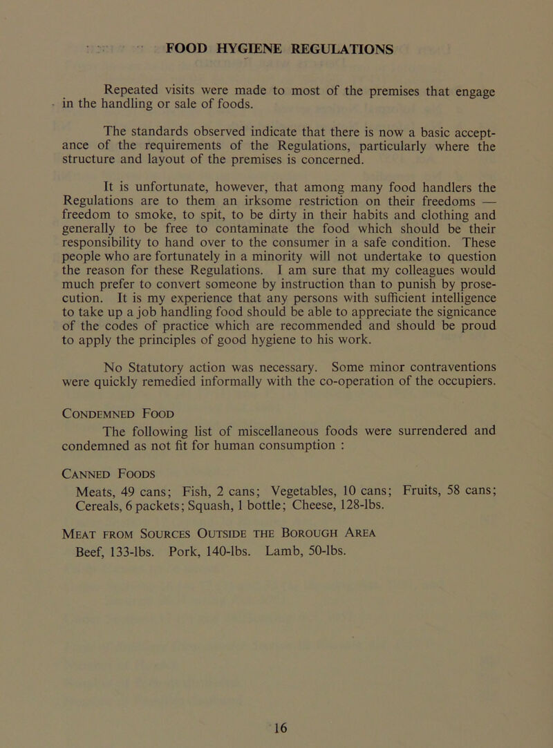 FOOD HYGIENE REGULATIONS Repeated visits were made to most of the premises that engage in the handling or sale of foods. The standards observed indicate that there is now a basic accept- ance of the requirements of the Regulations, particularly where the structure and layout of the premises is concerned. It is unfortunate, however, that among many food handlers the Regulations are to them an irksome restriction on their freedoms — freedom to smoke, to spit, to be dirty in their habits and clothing and generally to be free to contaminate the food which should be their responsibility to hand over to the consumer in a safe condition. These people who are fortunately in a minority will not undertake to question the reason for these Regulations. I am sure that my colleagues would much prefer to convert someone by instruction than to punish by prose- cution. It is my experience that any persons with sufficient intelligence to take up a job handling food should be able to appreciate the signicance of the codes of practice which are recommended and should be proud to apply the principles of good hygiene to his work. No Statutory action was necessary. Some minor contraventions were quickly remedied informally with the co-operation of the occupiers. Condemned Food The following list of miscellaneous foods were surrendered and condemned as not fit for human consumption : Canned Foods Meats, 49 cans; Fish, 2 cans; Vegetables, 10 cans; Fruits, 58 cans; Cereals, 6 packets; Squash, 1 bottle; Cheese, 128-lbs. Meat from Sources Outside the Borough Area Beef, 133-lbs. Pork, 140-lbs. Lamb, 50-lbs.