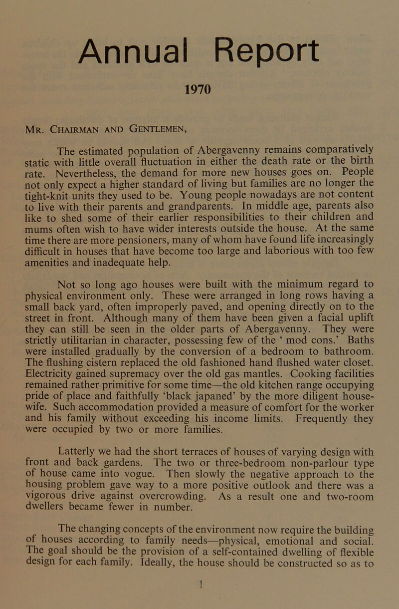 Annual Report 1970 Mr. Chairman and Gentlemen, The estimated population of Abergavenny remains comparatively static with little overall fluctuation in either the death rate or the birth rate. Nevertheless, the demand for more new houses goes on. People not only expect a higher standard of living but families are no longer the tight-knit units they used to be. Young people nowadays are not content to live with their parents and grandparents. In middle age, parents also like to shed some of their earlier responsibilities to their children and mums often wish to have wider interests outside the house. At the same time there are more pensioners, many of whom have found life increasingly difficult in houses that have become too large and laborious with too few amenities and inadequate help. Not so long ago houses were built with the minimum regard to physical environment only. These were arranged in long rows having a small back yard, often improperly paved, and opening directly on to the street in front. Although many of them have been given a facial uplift they can still be seen in the older parts of Abergavenny. They were strictly utilitarian in character, possessing few of the ‘ mod cons.’ Baths were installed gradually by the conversion of a bedroom to bathroom. The flushing cistern replaced the old fashioned hand flushed water closet. Electricity gained supremacy over the old gas mantles. Cooking facilities remained rather primitive for some time—the old kitchen range occupying pride of place and faithfully ‘black japaned’ by the more diligent house- wife. Such accommodation provided a measure of comfort for the worker and his family without exceeding his income limits. Frequently they were occupied by two or more families. Latterly we had the short terraces of houses of varying design with front and back gardens. The two or three-bedroom non-parlour type of house came into vogue. Then slowly the negative approach to the housing problem gave way to a more positive outlook and there was a vigorous drive against overcrowding. As a result one and two-room dwellers became fewer in number. The changing concepts of the environment now require the building of houses according to family needs—physical, emotional and social. The goal should be the provision of a self-contained dwelling of flexible design for each family. Ideally, the house should be constructed so as to