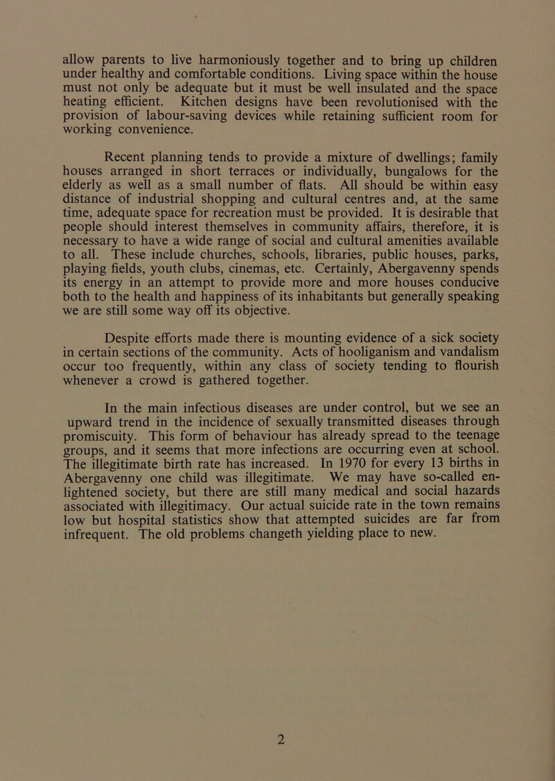 allow parents to live harmoniously together and to bring up children under healthy and comfortable conditions. Living space within the house must not only be adequate but it must be well insulated and the space heating efficient. Kitchen designs have been revolutionised with the provision of labour-saving devices while retaining sufficient room for working convenience. Recent planning tends to provide a mixture of dwellings; family houses arranged in short terraces or individually, bungalows for the elderly as well as a small number of flats. All should be within easy distance of industrial shopping and cultural centres and, at the same time, adequate space for recreation must be provided. It is desirable that people should interest themselves in community affairs, therefore, it is necessary to have a wide range of social and cultural amenities available to all. These include churches, schools, libraries, public houses, parks, playing fields, youth clubs, cinemas, etc. Certainly, Abergavenny spends its energy in an attempt to provide more and more houses conducive both to the health and happiness of its inhabitants but generally speaking we are still some way off its objective. Despite efforts made there is mounting evidence of a sick society in certain sections of the community. Acts of hooliganism and vandalism occur too frequently, within any class of society tending to flourish whenever a crowd is gathered together. In the main infectious diseases are under control, but we see an upward trend in the incidence of sexually transmitted diseases through promiscuity. This form of behaviour has already spread to the teenage groups, and it seems that more infections are occurring even at school. The illegitimate birth rate has increased. In 1970 for every 13 births in Abergavenny one child was illegitimate. We may have so-called en- lightened society, but there are still many medical and social hazards associated with illegitimacy. Our actual suicide rate in the town remains low but hospital statistics show that attempted suicides are far from infrequent. The old problems changeth yielding place to new.