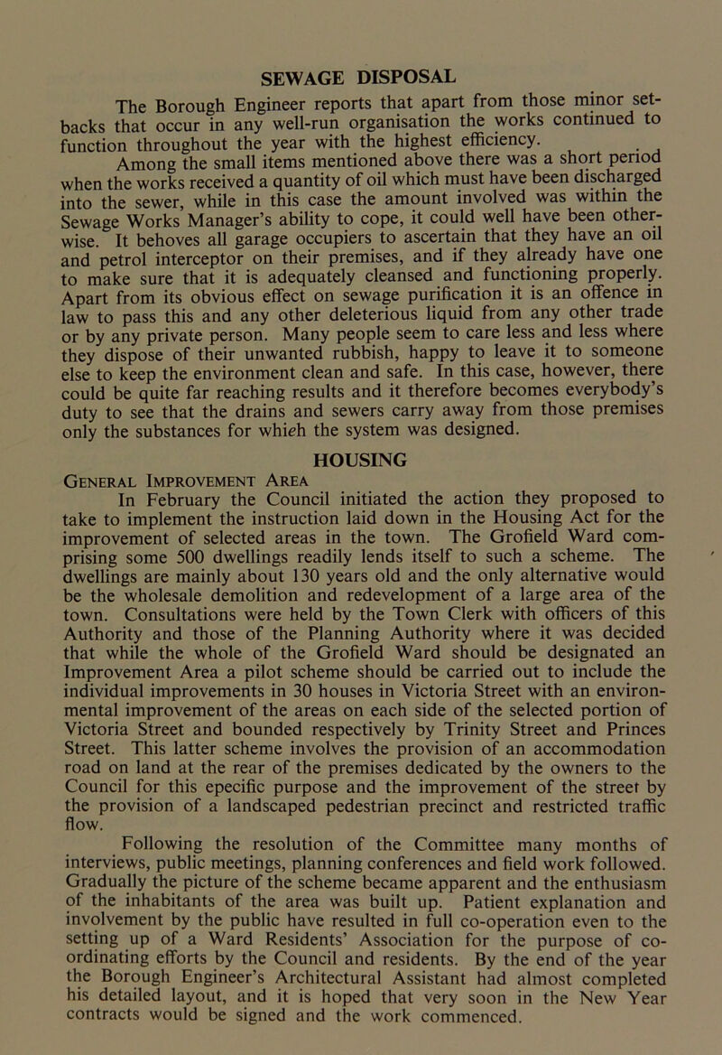SEWAGE DISPOSAL The Borough Engineer reports that apart from those minor set- backs that occur in any well-run organisation the works continued to function throughout the year with the highest efficiency. Among the small items mentioned above there was a short period when the works received a quantity of oil which must have been discharged into the sewer, while in this case the amount involved was within the Sewage Works Manager’s ability to cope, it could well have been other- wise. It behoves all garage occupiers to ascertain that they have an oil and petrol interceptor on their premises, and if they already have one to make sure that it is adequately cleansed and functioning properly. Apart from its obvious effect on sewage purification it is an offence in law to pass this and any other deleterious liquid from any other trade or by any private person. Many people seem to care less and less where they dispose of their unwanted rubbish, happy to leave it to someone else to keep the environment clean and safe. In this case, however, there could be quite far reaching results and it therefore becomes everybody’s duty to see that the drains and sewers carry away from those premises only the substances for which the system was designed. HOUSING General Improvement Area In February the Council initiated the action they proposed to take to implement the instruction laid down in the Housing Act for the improvement of selected areas in the town. The Grofield Ward com- prising some 500 dwellings readily lends itself to such a scheme. The dwellings are mainly about 130 years old and the only alternative would be the wholesale demolition and redevelopment of a large area of the town. Consultations were held by the Town Clerk with officers of this Authority and those of the Planning Authority where it was decided that while the whole of the Grofield Ward should be designated an Improvement Area a pilot scheme should be carried out to include the individual improvements in 30 houses in Victoria Street with an environ- mental improvement of the areas on each side of the selected portion of Victoria Street and bounded respectively by Trinity Street and Princes Street. This latter scheme involves the provision of an accommodation road on land at the rear of the premises dedicated by the owners to the Council for this epecific purpose and the improvement of the street by the provision of a landscaped pedestrian precinct and restricted traffic flow. Following the resolution of the Committee many months of interviews, public meetings, planning conferences and field work followed. Gradually the picture of the scheme became apparent and the enthusiasm of the inhabitants of the area was built up. Patient explanation and involvement by the public have resulted in full co-operation even to the setting up of a Ward Residents’ Association for the purpose of co- ordinating efforts by the Council and residents. By the end of the year the Borough Engineer’s Architectural Assistant had almost completed his detailed layout, and it is hoped that very soon in the New Year contracts would be signed and the work commenced.