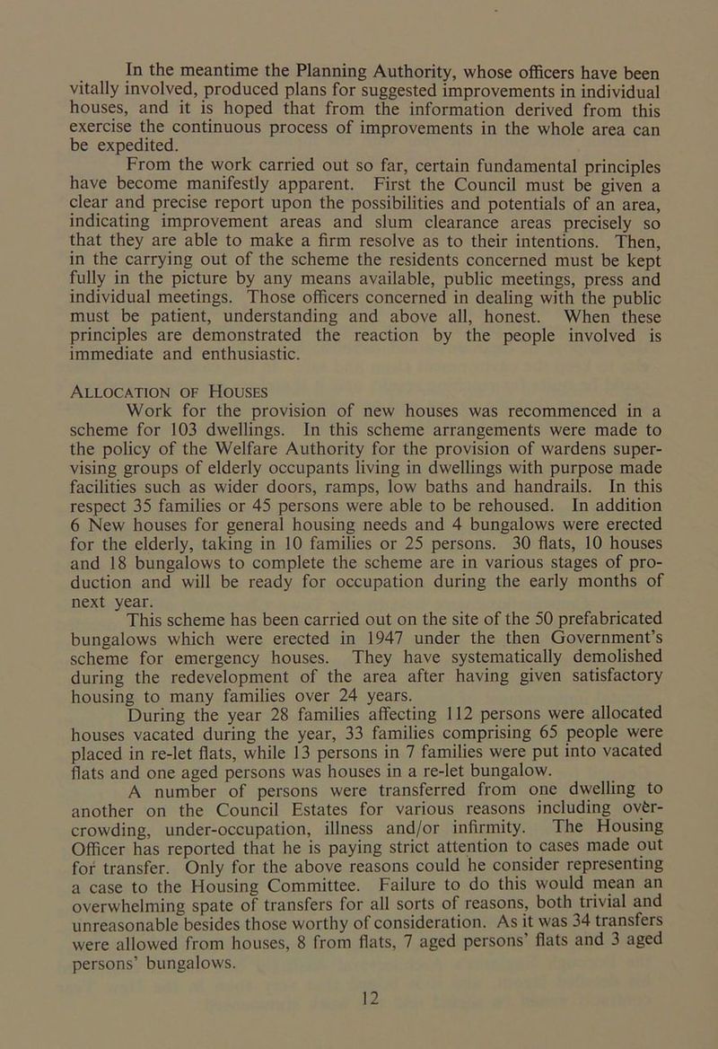 In the meantime the Planning Authority, whose officers have been vitally involved, produced plans for suggested improvements in individual houses, and it is hoped that from the information derived from this exercise the continuous process of improvements in the whole area can be expedited. From the work carried out so far, certain fundamental principles have become manifestly apparent. First the Council must be given a clear and precise report upon the possibilities and potentials of an area, indicating improvement areas and slum clearance areas precisely so that they are able to make a firm resolve as to their intentions. Then, in the carrying out of the scheme the residents concerned must be kept fully in the picture by any means available, public meetings, press and individual meetings. Those officers concerned in dealing with the public must be patient, understanding and above all, honest. When these principles are demonstrated the reaction by the people involved is immediate and enthusiastic. Allocation of Houses Work for the provision of new houses was recommenced in a scheme for 103 dwellings. In this scheme arrangements were made to the policy of the Welfare Authority for the provision of wardens super- vising groups of elderly occupants living in dwellings with purpose made facilities such as wider doors, ramps, low baths and handrails. In this respect 35 families or 45 persons were able to be rehoused. In addition 6 New houses for general housing needs and 4 bungalows were erected for the elderly, taking in 10 families or 25 persons. 30 flats, 10 houses and 18 bungalows to complete the scheme are in various stages of pro- duction and will be ready for occupation during the early months of next year. This scheme has been carried out on the site of the 50 prefabricated bungalows which were erected in 1947 under the then Government’s scheme for emergency houses. They have systematically demolished during the redevelopment of the area after having given satisfactory housing to many families over 24 years. During the year 28 families affecting 112 persons were allocated houses vacated during the year, 33 families comprising 65 people were placed in re-let flats, while 13 persons in 7 families were put into vacated flats and one aged persons was houses in a re-let bungalow. A number of persons were transferred from one dwelling to another on the Council Estates for various reasons including over- crowding, under-occupation, illness and/or infirmity. The Housing Officer has reported that he is paying strict attention to cases made out for transfer. Only for the above reasons could he consider representing a case to the Housing Committee. Failure to do this would mean an overwhelming spate of transfers for all sorts of reasons, both^trivial and unreasonable besides those worthy of consideration. As it was 34 transfers were allowed from houses, 8 from flats, 7 aged persons’ flats and 3 aged persons’ bungalows.