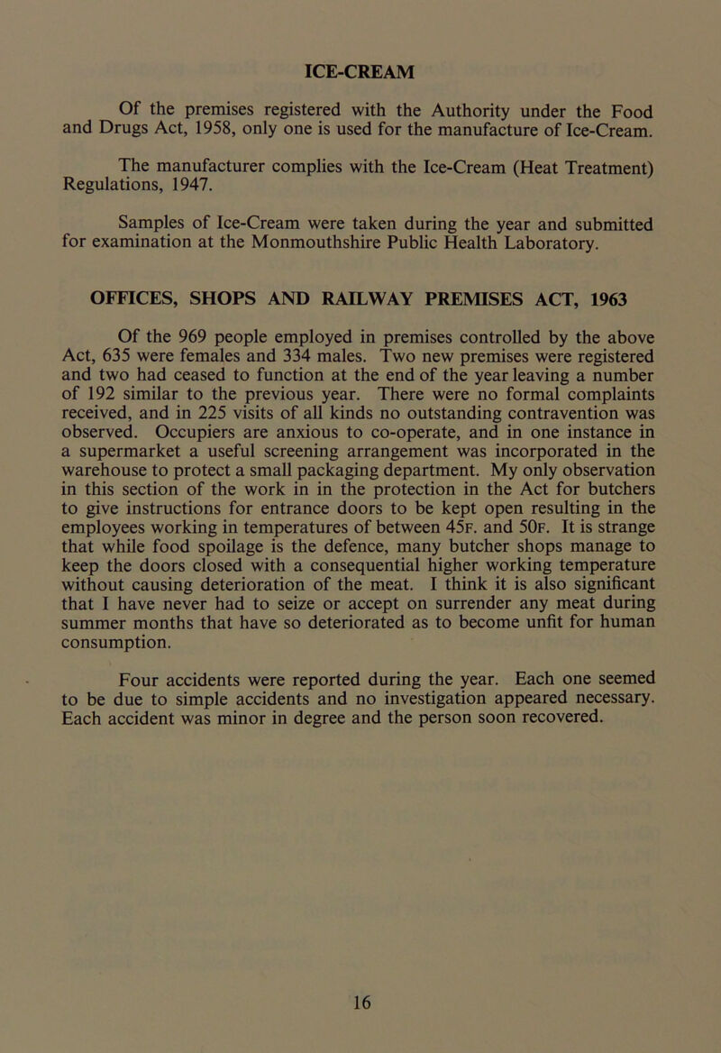 ICE-CREAM Of the premises registered with the Authority under the Food and Drugs Act, 1958, only one is used for the manufacture of Ice-Cream. The manufacturer complies with the Ice-Cream (Heat Treatment) Regulations, 1947. Samples of Ice-Cream were taken during the year and submitted for examination at the Monmouthshire Public Health Laboratory. OFFICES, SHOPS AND RAILWAY PREMISES ACT, 1963 Of the 969 people employed in premises controlled by the above Act, 635 were females and 334 males. Two new premises were registered and two had ceased to function at the end of the year leaving a number of 192 similar to the previous year. There were no formal complaints received, and in 225 visits of all kinds no outstanding contravention was observed. Occupiers are anxious to co-operate, and in one instance in a supermarket a useful screening arrangement was incorporated in the warehouse to protect a small packaging department. My only observation in this section of the work in in the protection in the Act for butchers to give instructions for entrance doors to be kept open resulting in the employees working in temperatures of between 45f. and 50f. It is strange that while food spoilage is the defence, many butcher shops manage to keep the doors closed with a consequential higher working temperature without causing deterioration of the meat. I think it is also significant that I have never had to seize or accept on surrender any meat during summer months that have so deteriorated as to become unfit for human consumption. Four accidents were reported during the year. Each one seemed to be due to simple accidents and no investigation appeared necessary. Each accident was minor in degree and the person soon recovered.