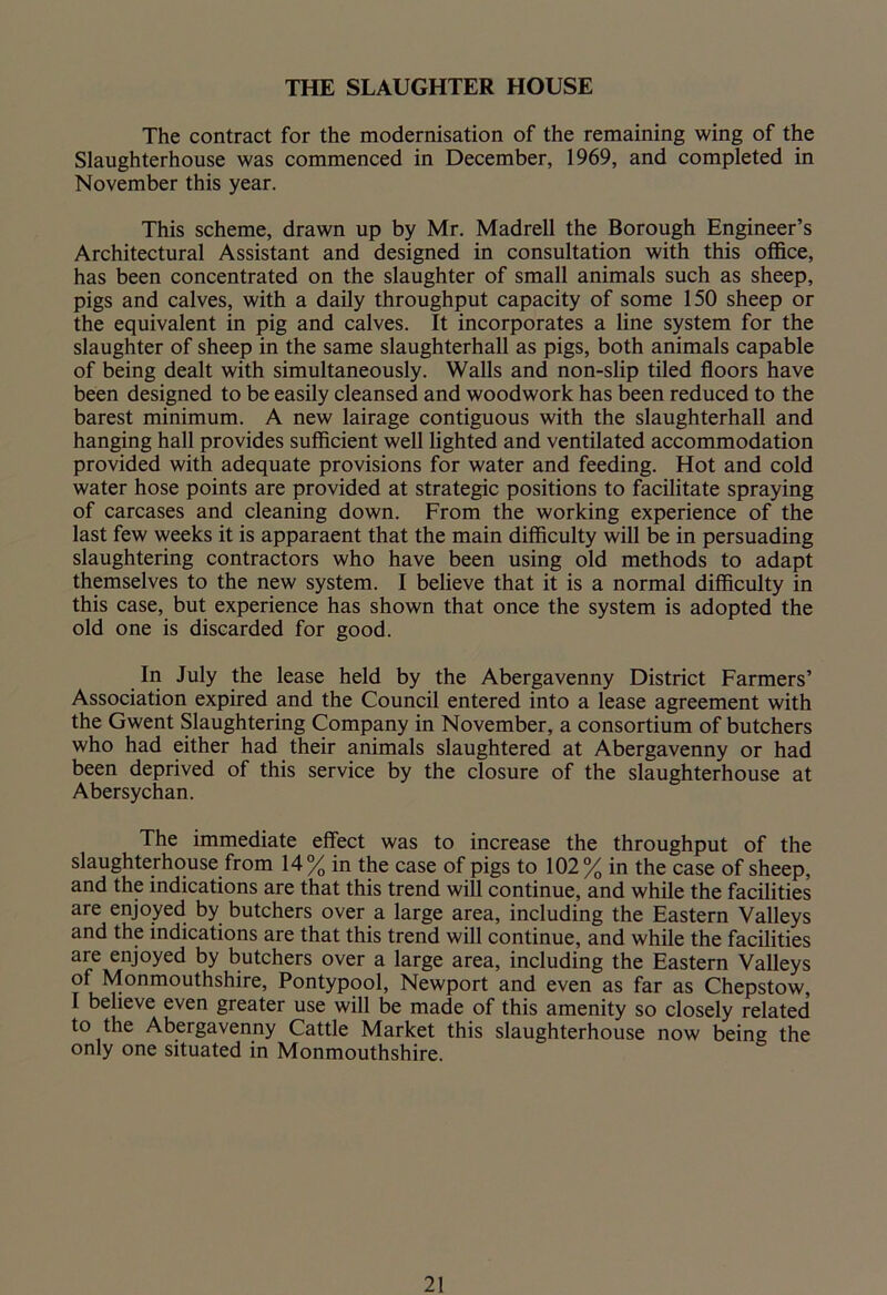 THE SLAUGHTER HOUSE The contract for the modernisation of the remaining wing of the Slaughterhouse was commenced in December, 1969, and completed in November this year. This scheme, drawn up by Mr. Madrell the Borough Engineer’s Architectural Assistant and designed in consultation with this office, has been concentrated on the slaughter of small animals such as sheep, pigs and calves, with a daily throughput capacity of some 150 sheep or the equivalent in pig and calves. It incorporates a line system for the slaughter of sheep in the same slaughterhall as pigs, both animals capable of being dealt with simultaneously. Walls and non-slip tiled floors have been designed to be easily cleansed and woodwork has been reduced to the barest minimum. A new lairage contiguous with the slaughterhall and hanging hall provides sufficient well lighted and ventilated accommodation provided with adequate provisions for water and feeding. Hot and cold water hose points are provided at strategic positions to facilitate spraying of carcases and cleaning down. From the working experience of the last few weeks it is apparaent that the main difficulty will be in persuading slaughtering contractors who have been using old methods to adapt themselves to the new system. I believe that it is a normal difficulty in this case, but experience has shown that once the system is adopted the old one is discarded for good. In July the lease held by the Abergavenny District Farmers’ Association expired and the Council entered into a lease agreement with the Gwent Slaughtering Company in November, a consortium of butchers who had either had their animals slaughtered at Abergavenny or had been deprived of this service by the closure of the slaughterhouse at Abersychan. The immediate effect was to increase the throughput of the slaughterhouse from 14% in the case of pigs to 102% in the case of sheep, and the indications are that this trend will continue, and while the facilities are enjoyed by butchers over a large area, including the Eastern Valleys and the indications are that this trend will continue, and while the facilities are enjoyed by butchers over a large area, including the Eastern Valleys of Monmouthshire, Pontypool, Newport and even as far as Chepstow, I believe even greater use will be made of this amenity so closely related to the Abergavenny Cattle Market this slaughterhouse now being the only one situated in Monmouthshire.