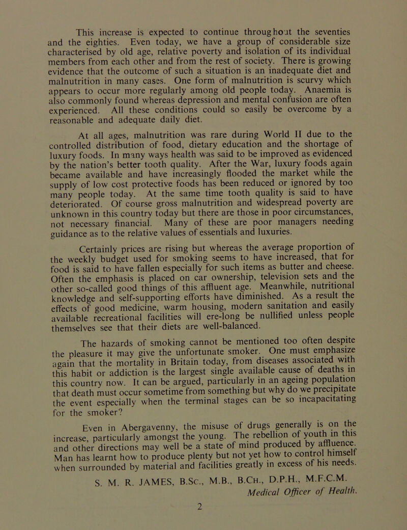 This increase is expected to continue throughout the seventies and the eighties. Even today, we have a group of considerable size characterised by old age, relative poverty and isolation of its individual members from each other and from the rest of society. There is growing evidence that the outcome of such a situation is an inadequate diet and malnutrition in many cases. One form of malnutrition is scurvy which appears to occur more regularly among old people today. Anaemia is also commonly found whereas depression and mental confusion are often experienced. All these conditions could so easily be overcome by a reasonable and adequate daily diet. At all ages, malnutrition was rare during World II due to the controlled distribution of food, dietary education and the shortage of luxury foods. In many ways health was said to be improved as evidenced by the nation’s better tooth quality. After the War, luxury foods again became available and have increasingly flooded the market while the supply of low cost protective foods has been reduced or ignored by too many people today. At the same time tooth quality is said to have deteriorated. Of course gross malnutrition and widespread poverty are unknown in this country today but there are those in poor circumstances, not necessary financial. Many of these are poor managers needing guidance as to the relative values of essentials and luxuries. Certainly prices are rising but whereas the average proportion of the weekly budget used for smoking seems to have increased, that for food is said to have fallen especially for such items as butter and cheese. Often the emphasis is placed on car ownership, television sets and the other so-called good things of this affluent age. Meanwhile, nutritional knowledge and self-supporting efforts have diminished. As a result the effects of good medicine, warm housing, modern sanitation and easily available recreational facilities will ere-long be nullified unless people themselves see that their diets are well-balanced. The hazards of smoking cannot be mentioned too often despite the pleasure it may give the unfortunate smoker. One must emphasize again that the mortality in Britain today, from diseases associated with this habit or addiction is the largest single available cause of deaths in this country now. It can be argued, particularly in an ageing population that death must occur sometime from something but why do we precipitate the event especially when the terminal stages can be so incapacitating for the smoker? Even in Abergavenny, the misuse of drugs generally is on the increase, particularly amongst the young. The rebellion of youth :m this and other directions may well be a state of mind produced by affluence^ Man has learnt how to produce plenty but not yet how to control himselt when surrounded by material and facilities greatly in excess of his needs. S. M. R. JAMES, B.Sc., M.B. B.Ch., D.P.H., M.F.C.M. Medical Officer of Health.