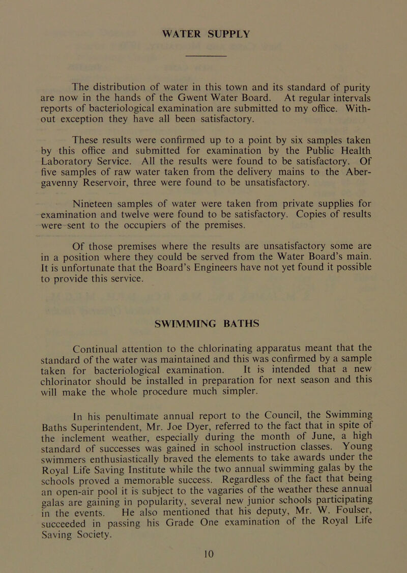 WATER SUPPLY The distribution of water in this town and its standard of purity are now in the hands of the Gwent Water Board. At regular intervals reports of bacteriological examination are submitted to my office. With- out exception they have all been satisfactory. These results were confirmed up to a point by six samples taken by this office and submitted for examination by the Public Health Laboratory Service. All the results were found to be satisfactory. Of five samples of raw water taken from the delivery mains to the Aber- gavenny Reservoir, three were found to be unsatisfactory. Nineteen samples of water were taken from private supplies for examination and twelve were found to be satisfactory. Copies of results were sent to the occupiers of the premises. Of those premises where the results are unsatisfactory some are in a position where they could be served from the Water Board’s main. It is unfortunate that the Board’s Engineers have not yet found it possible to provide this service. SWIMMING BATHS Continual attention to the chlorinating apparatus meant that the standard of the water was maintained and this was confirmed by a sample taken for bacteriological examination. It is intended that a new chlorinator should be installed in preparation for next season and this will make the whole procedure much simpler. In his penultimate annual report to the Council, the Swimming Baths Superintendent, Mr. Joe Dyer, referred to the fact that in spite of the inclement weather, especially during the month of June, a high standard of successes was gained in school instruction classes. Young swimmers enthusiastically braved the elements to take awards under the Royal Life Saving Institute while the two annual swimming galas by the schools proved a memorable success. Regardless of the fact that being an open-air pool it is subject to the vagaries of the weather these annual galas are gaining in popularity, several new junior schools participating in the events. He also mentioned that his deputy, Mr. W. Foulser, succeeded in passing his Grade One examination of the Royal Life Saving Society.