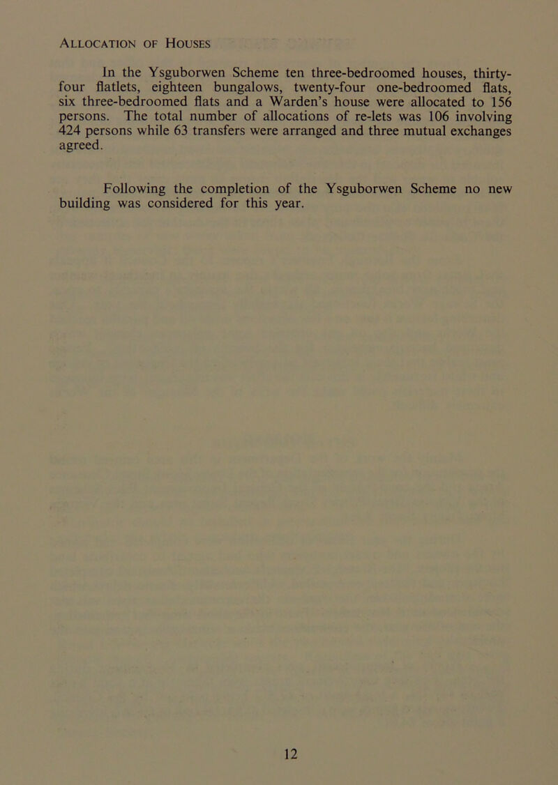Allocation of Houses In the Ysguborwen Scheme ten three-bed roomed houses, thirty- four flatlets, eighteen bungalows, twenty-four one-bedroomed flats, six three-bedroomed flats and a Warden’s house were allocated to 156 persons. The total number of allocations of re-lets was 106 involving 424 persons while 63 transfers were arranged and three mutual exchanges agreed. Following the completion of the Ysguborwen Scheme no new building was considered for this year.