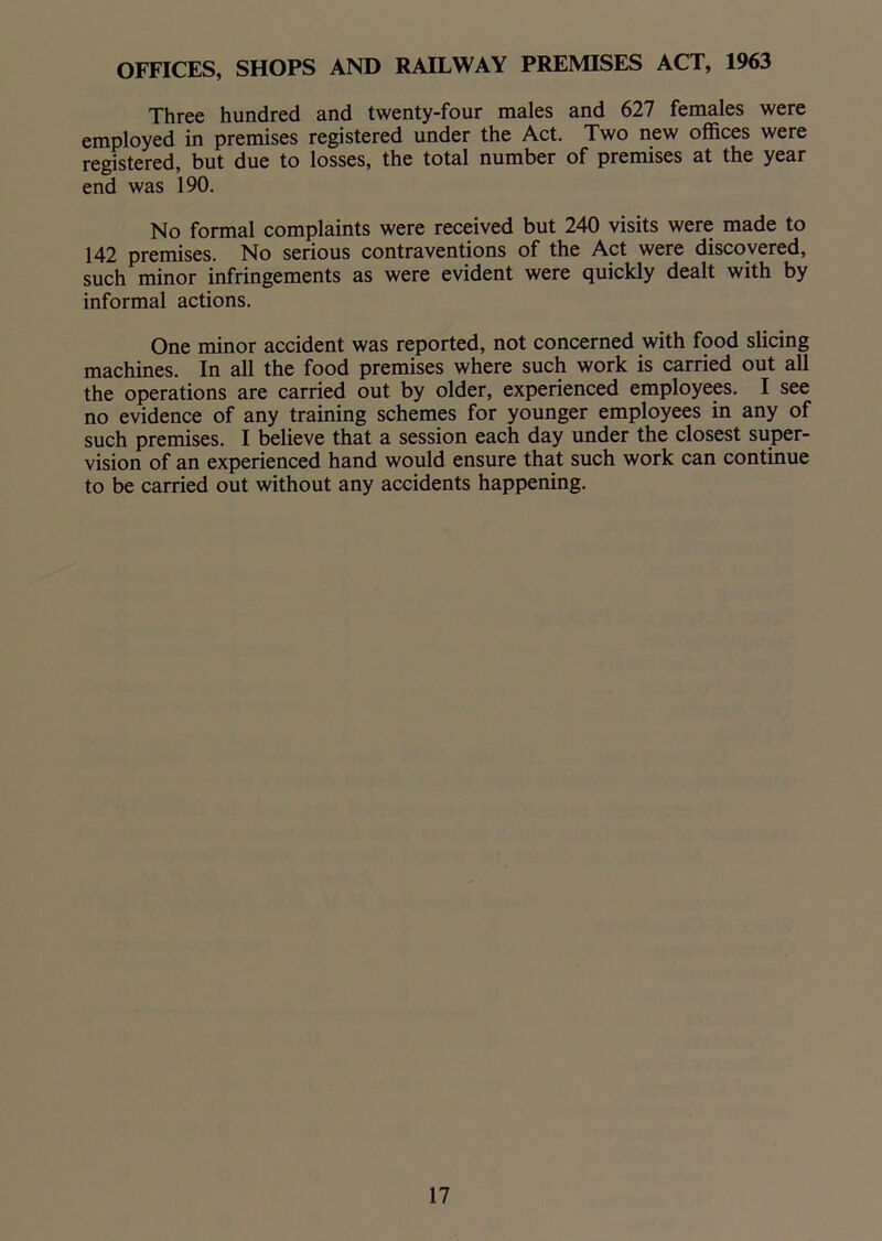 OFFICES, SHOPS AND RAILWAY PREMISES ACT, 1963 Three hundred and twenty-four males and 627 females were employed in premises registered under the Act. Two new offices were registered, but due to losses, the total number of premises at the year end was 190. No formal complaints were received but 240 visits were made to 142 premises. No serious contraventions of the Act were discovered, such minor infringements as were evident were quickly dealt with by informal actions. One minor accident was reported, not concerned with food slicing machines. In all the food premises where such work is carried out all the operations are carried out by older, experienced employees. I see no evidence of any training schemes for younger employees in any of such premises. I believe that a session each day under the closest super- vision of an experienced hand would ensure that such work can continue to be carried out without any accidents happening.