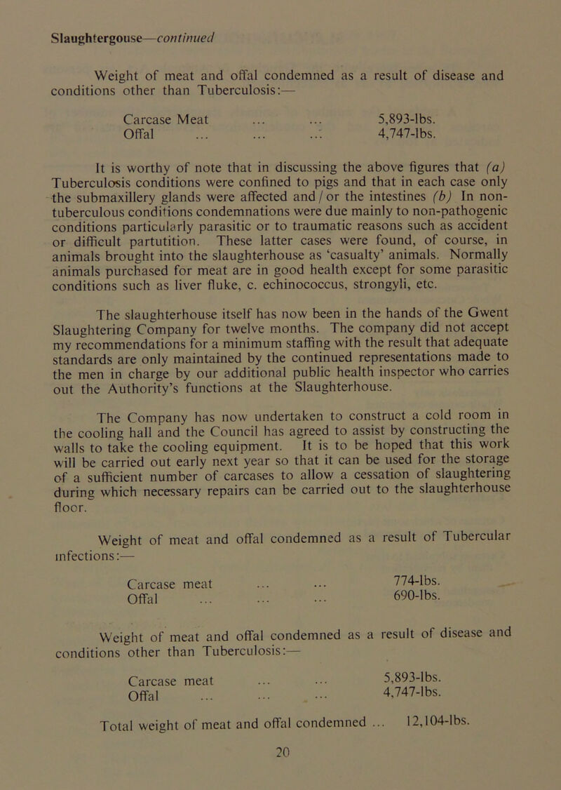 Slaughlergouse—continued Weight of meat and offal condemned as a result of disease and conditions other than Tuberculosis:— Carcase Meat ... ... 5,893-lbs. Offal : 4,747-lbs. It is worthy of note that in discussing the above figures that (a) Tuberculosis conditions were confined to pigs and that in each case only the submaxillery glands were affected and/or the intestines (b) In non- tuberculous conditions condemnations were due mainly to non-pathogenic conditions particularly parasitic or to traumatic reasons such as accident or difficult partutition. These latter cases were found, of course, in animals brought into the slaughterhouse as ‘casualty’ animals. Normally animals purchased for meat are in good health except for some parasitic conditions such as liver fluke, c. echinococcus, strongyli, etc. The slaughterhouse itself has now been in the hands of the Gwent Slaughtering Company for twelve months. The company did not accept my recommendations for a minimum staffing with the result that adequate standards are only maintained by the continued representations made to the men in charge by our additional public health inspector who carries out the Authority’s functions at the Slaughterhouse. The Company has now undertaken to construct a cold room in the cooling hall and the Council has agreed to assist by constructing the walls to take the cooling equipment. It is to be hoped that this work will be carried out early next year so that it can be used for the storage of a sufficient number of carcases to allow a cessation of slaughtering during which necessary repairs can be carried out to the slaughterhouse floor. Weight of meat and offal condemned as a result of Tubercular infections:— Carcase meat ... ... 774-lbs. Offal ... - 690-lbs. Weight of meat and offal condemned as a result of disease and conditions other than Tuberculosis:— Carcase meat ... ••• 5,893-lbs. Offal 4,747-lbs. Total weight of meat and offal condemned ... 12,104-lbs.