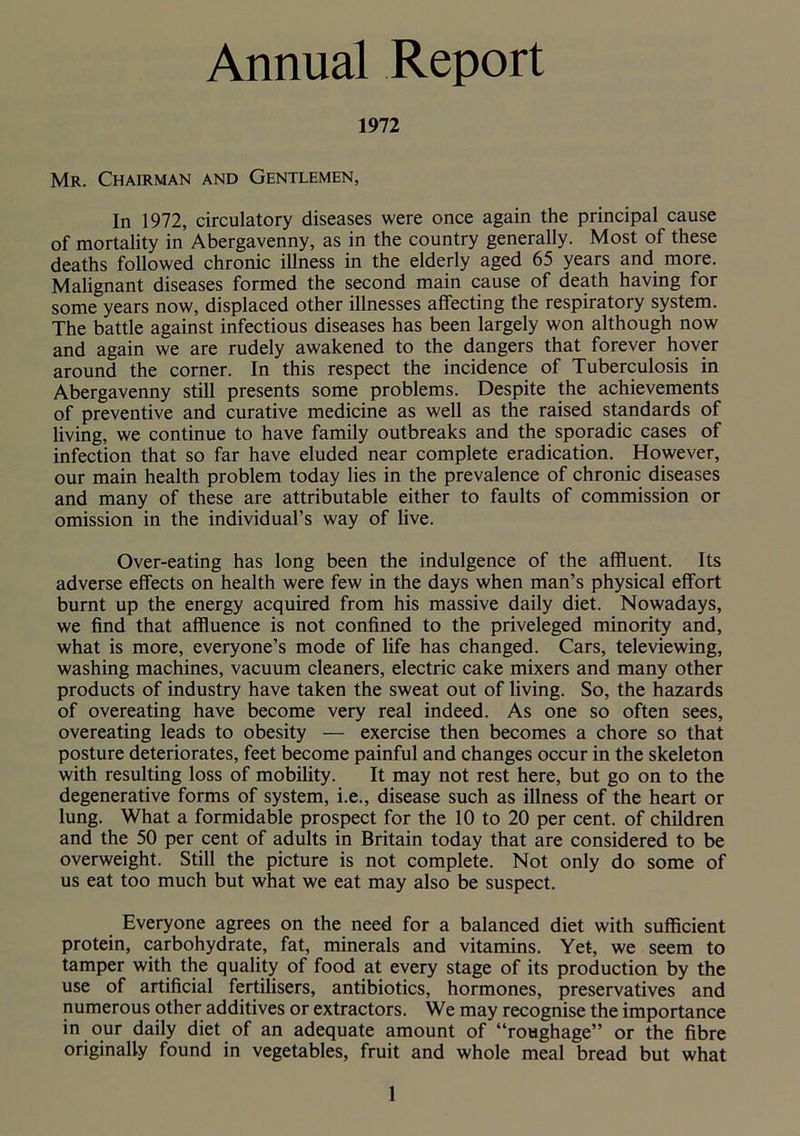 Annual Report 1972 Mr. Chairman and Gentlemen, In 1972, circulatory diseases were once again the principal cause of mortality in Abergavenny, as in the country generally. Most of these deaths followed chronic illness in the elderly aged 65 years and more. Malignant diseases formed the second main cause of death having for some years now, displaced other illnesses affecting the respiratory system. The battle against infectious diseases has been largely won although now and again we are rudely awakened to the dangers that forever hover around the corner. In this respect the incidence of Tuberculosis in Abergavenny still presents some problems. Despite the achievements of preventive and curative medicine as well as the raised standards of living, we continue to have family outbreaks and the sporadic cases of infection that so far have eluded near complete eradication. However, our main health problem today lies in the prevalence of chronic diseases and many of these are attributable either to faults of commission or omission in the individual’s way of live. Over-eating has long been the indulgence of the affluent. Its adverse effects on health were few in the days when man’s physical effort burnt up the energy acquired from his massive daily diet. Nowadays, we find that affluence is not confined to the priveleged minority and, what is more, everyone’s mode of life has changed. Cars, televiewing, washing machines, vacuum cleaners, electric cake mixers and many other products of industry have taken the sweat out of living. So, the hazards of overeating have become very real indeed. As one so often sees, overeating leads to obesity — exercise then becomes a chore so that posture deteriorates, feet become painful and changes occur in the skeleton with resulting loss of mobility. It may not rest here, but go on to the degenerative forms of system, i.e., disease such as illness of the heart or lung. What a formidable prospect for the 10 to 20 per cent, of children and the 50 per cent of adults in Britain today that are considered to be overweight. Still the picture is not complete. Not only do some of us eat too much but what we eat may also be suspect. Everyone agrees on the need for a balanced diet with sufficient protein, carbohydrate, fat, minerals and vitamins. Yet, we seem to tamper with the quality of food at every stage of its production by the use of artificial fertilisers, antibiotics, hormones, preservatives and numerous other additives or extractors. We may recognise the importance in our daily diet of an adequate amount of “roughage” or the fibre originally found in vegetables, fruit and whole meal bread but what