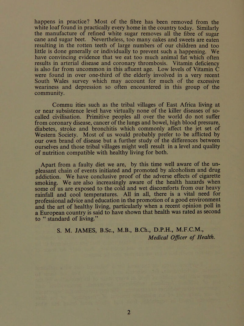 happens in practice? Most of the fibre has been removed from the white loaf found in practically every home in the country today. Similarly the manufacture of refined white sugar removes all the fibre of sugar cane and sugar beet. Nevertheless, too many cakes and sweets are eaten resulting in the rotten teeth of large numbers of our children and too little is done generally or individually to prevent such a happening. We have convincing evidence that we eat too much animal fat which often results in arterial disease and coronary thrombosis. Vitamin deficiency is also far from uncommon in this afluent age. Low levels of Vitamin C were found in over one-third of the elderly involved in a very recent South Wales survey which may account for much of the excessive weariness and depression so often encountered in this group of the community. Commu ities such as the tribal villages of East Africa living at or near subsistence level have virtually none of the killer diseases of so- called civilisation. Primitive peoples all over the world do not suffer from coronary disease, cancer of the lungs and bowel, high blood pressure, diabetes, stroke and bronchitis which commonly affect the jet set of Western Society. Most of us would probably prefer to be afflicted by our own brand of disease but a further study of the differences between ourselves and those tribal villages might well result in a level and quality of nutrition compatible with healthy living for both. Apart from a faulty diet we are, by this time well aware of the un- pleasant chain of events initiated and promoted by alcoholism and drug addiction. We have conclusive proof of the adverse effects of cigarette smoking. We are also increasingly aware of the health hazards when some of us are exposed to the cold and wet discomforts from our heavy rainfall and cool temperatures. All in all, there is a vital need for professional advice and education in the promotion of a good environment and the art of healthy living, particularly when a recent opinion poll in a European country is said to have shown that health was rated as second to “ standard of living.” S. M. JAMES, B.Sc., M.B., B.Ch., D.P.H., M.F.C.M., Medical Officer of Health.