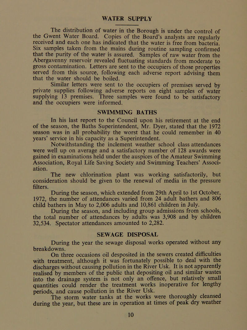 WATER SUPPLY The distribution of water in the Borough is under the control of the Gwent Water Board. Copies of the Board’s analysts are regularly received and each one has indicated that the water is free from bacteria. Six samples taken from the mains during routine sampling confirmed that the purity of the water is assured. Samples of raw water from the Abergavenny reservoir revealed fluctuating standards from moderate to gross contamination. Letters are sent to the occupiers of those properties served from this source, following each adverse report advising them that the water should be boiled. Similar letters were sent to the occupiers of premises served by private supplies following adverse reports on eight samples of water supplying 13 premises. Three samples were found to be satisfactory and the occupiers were informed. SWIMMING BATHS In his last report to the Council upon his retirement at the end of the season, the Baths Superintendent, Mr. Dyer, stated that the 1972 season was in all probability the worst that he could remember in 40 years’ service in his capacity as a Superintendent. Notwithstanding the inclement weather school class attendances were well up on average and a satisfactory number of 128 awards were gained in examinations held under the auspices of the Amateur Swimming Association, Royal Life Saving Society and Swimming Teachers’ Associ- ation. The new chlorination plant was working satisfactorily, but consideration should be given to the renewal of media in the pressure filters. During the season, which extended from 29th April to 1st October, 1972, the number of attendances varied from 24 adult bathers and 806 child bathers in May to 2,006 adults and 10,861 children in July. During the season, and including group admissions from schools, the total number of attendances by adults was 3,908 and by children 32,534. Spectator attendances amounted to 2,282. SEWAGE DISPOSAL During the year the sewage disposal works operated without any breakdowns. On three occasions oil desposited in the sewers created difficulties with treatment, although it was fortunately possible to deal with the discharges without causing pollution in the River Usk. It is not apparently realised by members of the public that depositing oil and similar wastes into the drainage system is not only an offence, but relatively small quantities could render the treatment works inoperative for lengthy periods, and cause pollution in the River Usk. The storm water tanks at the works were thoroughly cleansed during the year, but these are in operation at times of peak dry weather