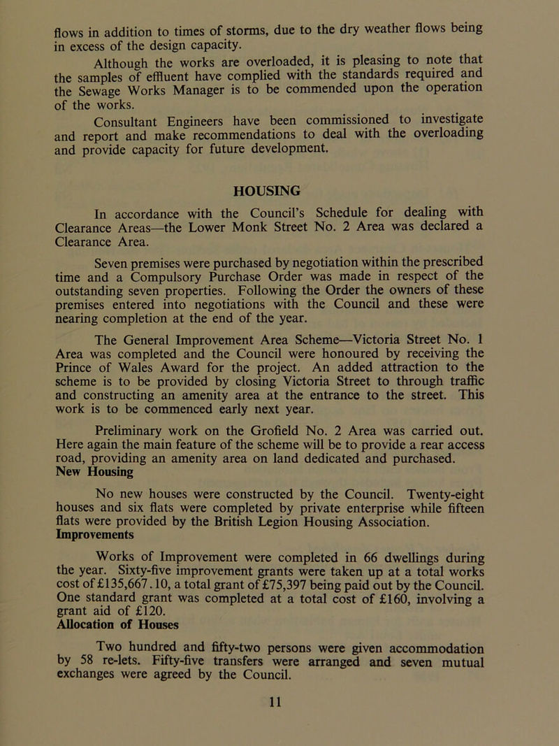 flows in addition to times of storms, due to the dry weather flows being in excess of the design capacity. Although the works are overloaded, it is pleasing to note that the samples of effluent have complied with the standards required and the Sewage Works Manager is to be commended upon the operation of the works. Consultant Engineers have been commissioned to investigate and report and make recommendations to deal with the overloading and provide capacity for future development. HOUSING In accordance with the Council’s Schedule for dealing with Clearance Areas—the Lower Monk Street No. 2 Area was declared a Clearance Area. Seven premises were purchased by negotiation within the prescribed time and a Compulsory Purchase Order was made in respect of the outstanding seven properties. Following the Order the owners of these premises entered into negotiations with the Council and these were nearing completion at the end of the year. The General Improvement Area Scheme—Victoria Street No. 1 Area was completed and the Council were honoured by receiving the Prince of Wales Award for the project. An added attraction to the scheme is to be provided by closing Victoria Street to through traffic and constructing an amenity area at the entrance to the street. This work is to be commenced early next year. Preliminary work on the Grofield No. 2 Area was carried out. Here again the main feature of the scheme will be to provide a rear access road, providing an amenity area on land dedicated and purchased. New Housing No new houses were constructed by the Council. Twenty-eight houses and six flats were completed by private enterprise while fifteen flats were provided by the British Legion Housing Association. Improvements Works of Improvement were completed in 66 dwellings during the year. Sixty-five improvement grants were taken up at a total works cost of £135,667.10, a total grant of £75,397 being paid out by the Council. One standard grant was completed at a total cost of £160, involving a grant aid of £120. Allocation of Houses Two hundred and fifty-two persons were given accommodation by 58 re-lets. Fifty-five transfers were arranged and seven mutual exchanges were agreed by the Council.