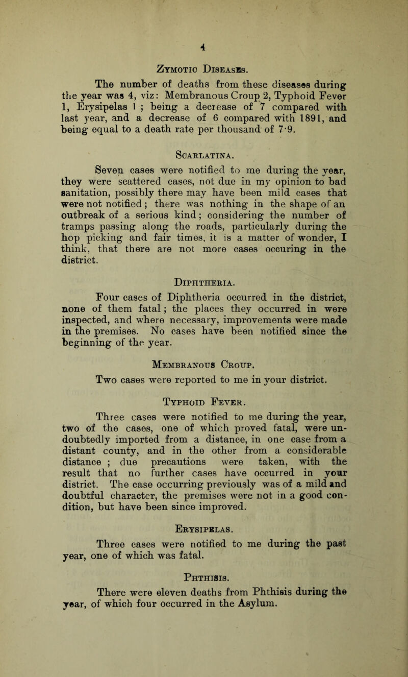 Zymotic Diseases. The number of deaths from these diseases during the year was 4, viz: Membranous Croup 2, Typhoid Fever 1, Erysipelas 1 ; being a deciease of 7 compared with last year, and a decrease of 6 compared with 1891, and being equal to a death rate per thousand of 7*9. ScAELATINA. Seven cases were notified to me during the year, they were scattered cases, not due in my opinion to bad sanitation, possibly there may have been mild cases that were not notified ; there was nothing in the shape of an outbreak of a serious kind; considering the number of tramps passing along the roads, particularly during the hop picking and fair times, it is a matter of wonder, I think, that there are not more cases occuring in the district. Diphtheria. Four cases of Diphtheria occurred in the district, none of them fatal; the places they occurred in were inspected, and where necessary, improvements were made in the premises. No cases have been notified since the beginning of the year. Membranous Croup. Two cases were reported to me in your district. Typhoid Fever. Three cases were notified to me during the year, two of the cases, one of which proved fatal, were un- doubtedly imported from a distance, in one case from a distant county, and in the other from a considerable distance ; due precautions were taken, with the result that no further cases have occurred in your district. The case occurring previously was of a mild and doubtful character, the premises were not in a good con- dition, but have been since improved. Erysipelas. Three cases were notified to me during the past year, one of which was fatal. Phthisis. There were eleven deaths from Phthisis during the year, of which four occurred in the Asylum.