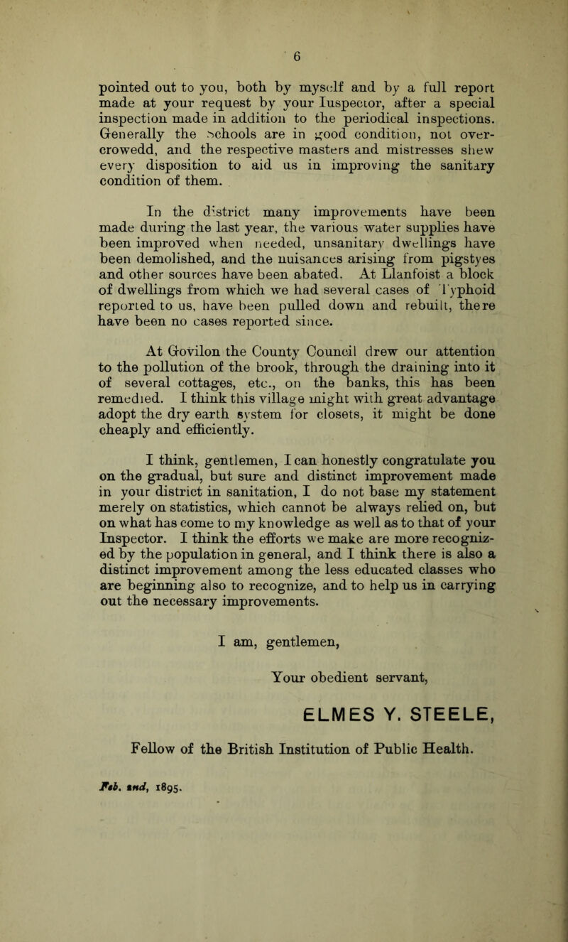 pointed out to you, both by myscdf and by a full report made at your request by your luspecLor, after a special inspection made in addition to the periodical inspections. Grenerally the ^^chools are in ^^ood condition, not over- crowedd, and the respective masters and mistresses sliew every disposition to aid us in improving the sanitary condition of them. In the district many improvements have been made during the last year, the various water supplies have been improved when needed, unsanitary dwellings have been demolished, and the nuisances arising from pigstyes and other sources have been abated. At Llanfoist a block of dwellings from which we had several cases of I'yphoid reported to us, have been pulled down and rebuilt, there have been no cases reported since. At Grovilon the County Council drew our attention to the pollution of the brook, through the draining into it of several cottages, etc., on the banks, this has been remedied. I think this village might with great advantage adopt the dry earth system for closets, it might be done cheaply and efficiently. I think, gentlemen, lean honestly congratulate you on the gradual, but sure and distinct improvement made in your district in sanitation, I do not base my statement merely on statistics, which cannot be always relied on, but on what has come to my knowledge as well as to that of your Inspector. I think the efforts we make are more recogniz- ed % the population in general, and I think there is also a distinct improvement among the less educated classes who are beginning also to recognize, and to help us in carrying out the necessary improvements. I am, gentlemen, Your obedient servant. ELMES Y. STEELE, Fellow of the British Institution of Public Health. F*b. %nd, 1895.