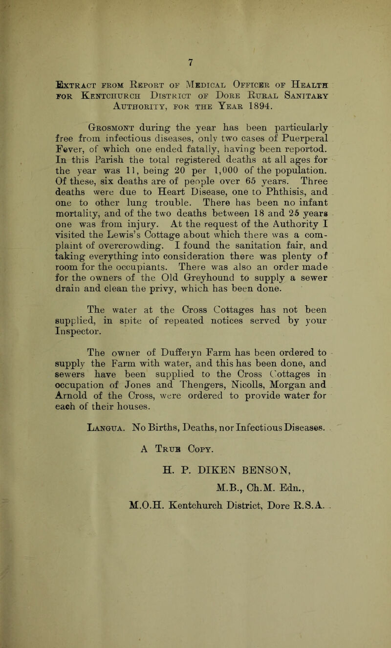 SiXTRACT FROM RePORT OF MeDICAL OfFICER OF HeALTH FOR KeNTCHTJRCH DISTRICT OF DoRE EiJRAL SaNITARY Authority, for the Year 1894. Grosmont during tlie year has been particularly free from infectious diseases, only two cases of Puerperal Fever, of which one ended fatally, having been reported. In this Parish the total registered deaths at all ages for the year was 11, being 20 per 1,000 of the population. Of these, six deaths are of people over 65 years. Three deaths were due to Heart Disease, one to Phthisis, and one to other lung trouble. There has been no infant mortality, and of the two deaths between 18 and 25 years one was from injury. At the request of the Authority I visited the Lewis’s Cottage about which there was a com- plaint of overcrowding. I found the sanitation fair, and taking everything into consideration there was plenty of room for the occupiants. There was also an order made for the owners of the Old Greyhound to supply a sewer drain and clean the privy, which has been done. The water at the Cross Cottages has not been supplied, in spite of repeated notices served by your Inspector. The owner of Duffetyn Farm has been ordered to supply the Farm with water, and this has been done, and sewers have been supplied to the Cross Cottages in occupation of Jones and Thengers, Nicolls, Morgan and Arnold of the Cross, were ordered to provide water for each of their houses. Lahgua. No Births, Deaths, nor Infectious Diseases. A True Copy. H. P. DIKEN BENSON, M.B., Ch.M. Edn., M.O.H. Kentchurch District, Dore R.S.A.