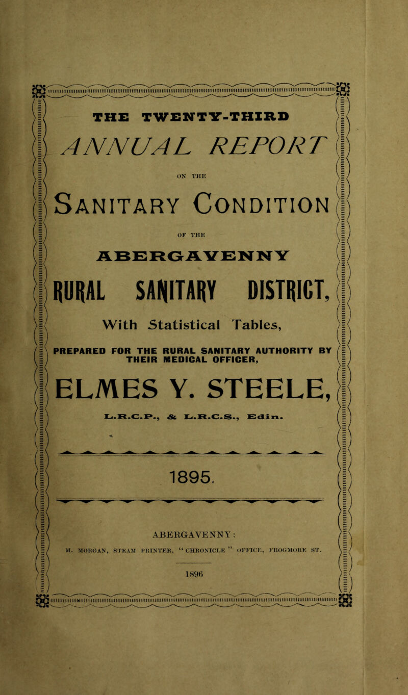 iiiiiiiiiiiiiiiiiiiiiiiiiimnniiiniiiitmiiniiiimnmmmiiiiiiiimiiiriiimiiiimimiiiiiimmiiitiiiimiiMiimiiimimmimiiimtii'J THE TWEHTV-THIltB ANNUAL REPORT Sanitary Condition ABERGAVENNY RURAL SANITARY DISTRICT, With Statistical Tables, PREPARED FOR THE RURAL SANITARY AUTHORITY BY THEIR MEDICAL OFFICER, ELMES Y. STEELE, U.R.C.P., & ]L<.R.C.S., E:aixx. 1895, ABERGAVENNY; 189« lltllllllllllllMlllinilllllllllllllllllllllllKIIIMtlHIIIIIIIIIIMIHIMIIIIIIIIIMIIIIIIIMIIIIMMIMIIMilllMIIIIIIIIIIMIIIIIMIIIIIIIMnilll lllllllltll j MimiimmimnmmiiiiimmiiiniiiiiiiiniiiiiiMniiinMMiiiniiiMininiiiMiniiiiiiiiiiiMniiiniMiiMiniiiMiniiiininiiiiiiiniiiii