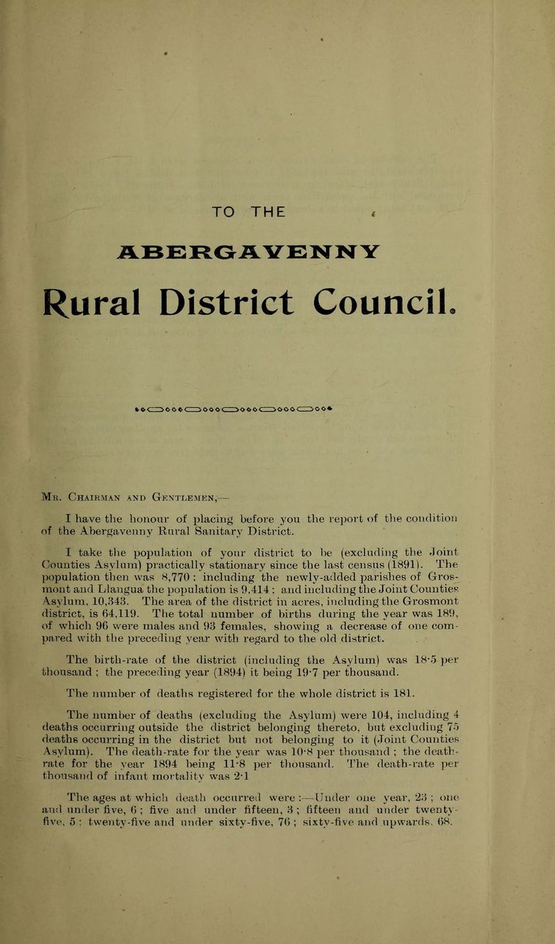 TO THE . ABERGAVENNY Rural District CounciL >ooocz3oo» Ml!. Chairman and Gkntdemkn,— I have the honour of placing before you the report of the condition of the Abergavenny Rural Sanitary District. I take tlie population of your district to be (excluding the Joint Counties Asylum) practically stationary since the last census (1891). The population then was 8,770 : including the newly-added parishes of Gros- mont and Llangua the population is 9,414 ; and including the Joint Counties Asylum, 10,343. The area of the district in acres, including the Grosmont district, is 64,119. The total number of births during the year was 189, of which 9G were males and 93 females, showing a decrease of one com- pared with the preceding year with regard to the old district. The birth-rate of the district (including the Asylum) was 18-5 per thousand ; the preceding year (1894) it being i9'7 per thousand. The number of deaths registered for the whole district is 181. The number of deaths (excluding the Asylum) were 104, including 4 deaths occurring outside the district belonging thereto, but excluding 7J deaths occurring in the district but not belonging to it (Joint Counties Asylum). Tbe death-rate for the year was 10-8 per thousand ; the death- rate for the year 1894 being 11*8 per thousand, 'hhe death-rate j)er thousaiid of infant nun tality was 2*1 The ages at which death occurred were;—Under one year, 23 ; one and under five, 0 ; five and under fifteen, 3 ; fifteen and under twenty-