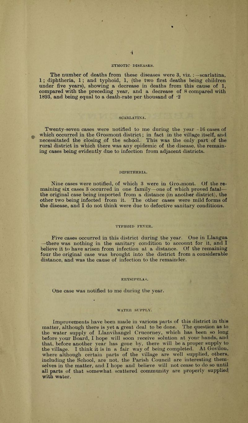 ZYMOTIC OISE ASKS. The number of deaths from these diseases were 8, viz. scarlatina, 1; diphtheria, 1; and typhoid, 1, (the two first deaths being children under five years), showing a decrease in deaths from this cause of 1, compared with the preceding year, and a decrease of 8 compared with 1893, and being equal to a death-rate per thousand of -2 SCARLA'ITXA. Twenty-seven cases were notified to me during the year -10 cases of which occurred in the Grosmont district; in fact in the village itself, and necessitated the closing of the school. This was the only part of the rural district in which there was any epidemic of the disease, the remain- ing cases being evidently due to infection from adjacent districts. DIPHTHERIA. Nine cases w'ere notified, of which 8 were in Gromiont. Gf the re- maining six cases 8 occurred in one family—one of which proved fatal— the original case being imported from a distance (in another district), the other two being infected from it. The other cases were mild forms of the disease, and I do not think were due to defective sanitary conditions. TYPHOID FEVER. Five cases occurred in this district during the year. One in Llangua —there was nothing in the sanitary condition to account for it, and I believe it to have arisen from infection at a distance. Of the remaining four the original case was brought into the district from a considerable distance, and was the cause of infection to the remainder. ERYSIPKT.AS. One case was notified to me during the year. W.VTER suppr.v. Improvements have been made in various parts of this district in this matter, although there is yet a great deal to be done. The question as to the water supply of Llanvihangel Crucorney, which has been so long before your Board, I hope will soon receive solution at your hands, and that, before another year has gone by, there will be a proper supply to the village. I think it is in a fair way of being completed. At Govilon, where although certain parts of the village are well supplied, others, including the School, are not, the Parish Council are interesting them- selves in the matter, and I hope and believe will not cease to do so until all parts of that somewhat scattered community are properly supplied with water.